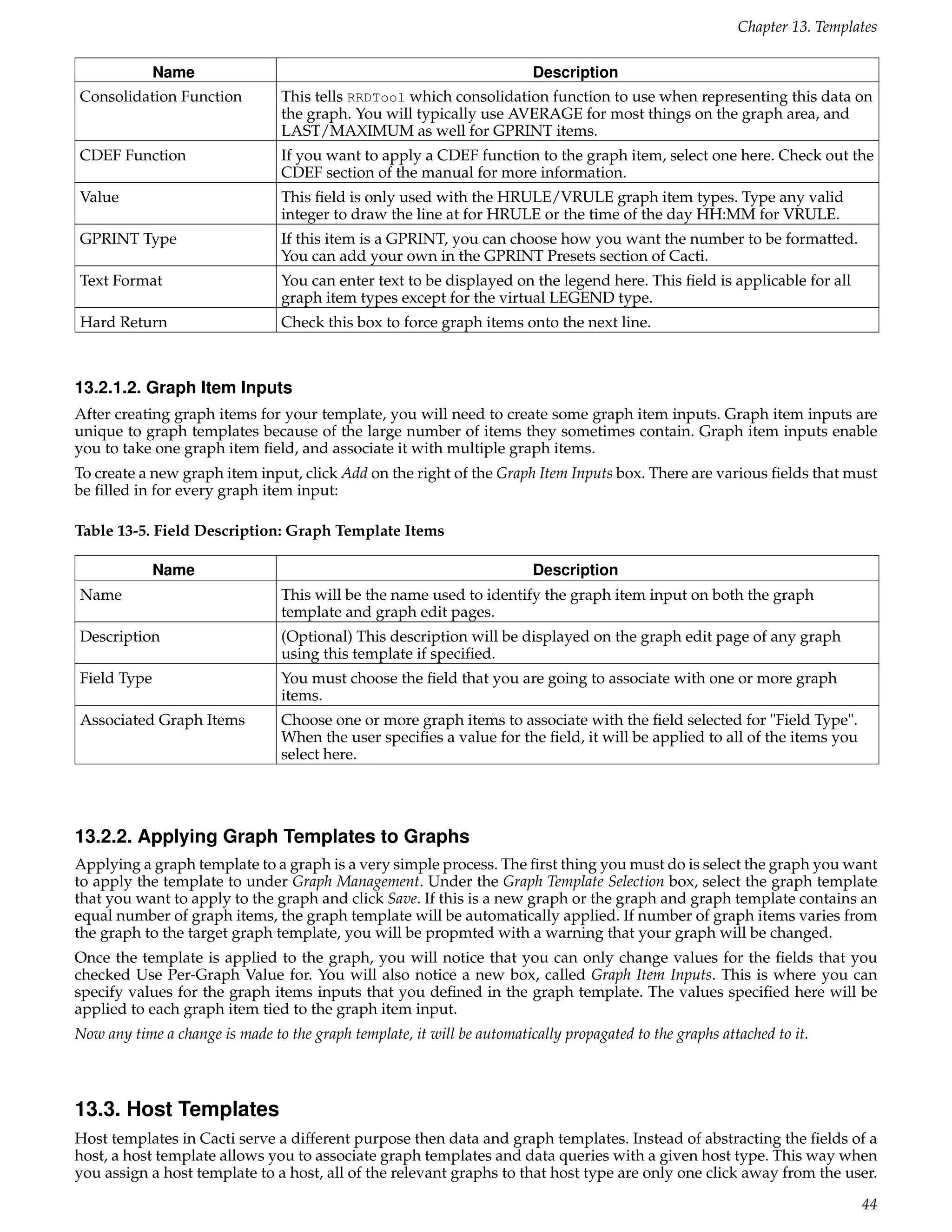 Chapter 13. Templates

             Name                                                        Description
Consolidation Function           This tells RRDTool which consolidation function to use when representing this data on
                                 the graph. You will typically use AVERAGE for most things on the graph area, and
                                 LAST/MAXIMUM as well for GPRINT items.
CDEF Function                    If you want to apply a CDEF function to the graph item, select one here. Check out the
                                 CDEF section of the manual for more information.
Value                            This ﬁeld is only used with the HRULE/VRULE graph item types. Type any valid
                                 integer to draw the line at for HRULE or the time of the day HH:MM for VRULE.
GPRINT Type                      If this item is a GPRINT, you can choose how you want the number to be formatted.
                                 You can add your own in the GPRINT Presets section of Cacti.
Text Format                      You can enter text to be displayed on the legend here. This ﬁeld is applicable for all
                                 graph item types except for the virtual LEGEND type.
Hard Return                      Check this box to force graph items onto the next line.



13.2.1.2. Graph Item Inputs
After creating graph items for your template, you will need to create some graph item inputs. Graph item inputs are
unique to graph templates because of the large number of items they sometimes contain. Graph item inputs enable
you to take one graph item ﬁeld, and associate it with multiple graph items.
To create a new graph item input, click Add on the right of the Graph Item Inputs box. There are various ﬁelds that must
be ﬁlled in for every graph item input:

Table 13-5. Field Description: Graph Template Items

             Name                                                        Description
Name                             This will be the name used to identify the graph item input on both the graph
                                 template and graph edit pages.
Description                      (Optional) This description will be displayed on the graph edit page of any graph
                                 using this template if speciﬁed.
Field Type                       You must choose the ﬁeld that you are going to associate with one or more graph
                                 items.
Associated Graph Items           Choose one or more graph items to associate with the ﬁeld selected for "Field Type".
                                 When the user speciﬁes a value for the ﬁeld, it will be applied to all of the items you
                                 select here.




13.2.2. Applying Graph Templates to Graphs
Applying a graph template to a graph is a very simple process. The ﬁrst thing you must do is select the graph you want
to apply the template to under Graph Management. Under the Graph Template Selection box, select the graph template
that you want to apply to the graph and click Save. If this is a new graph or the graph and graph template contains an
equal number of graph items, the graph template will be automatically applied. If number of graph items varies from
the graph to the target graph template, you will be propmted with a warning that your graph will be changed.
Once the template is applied to the graph, you will notice that you can only change values for the ﬁelds that you
checked Use Per-Graph Value for. You will also notice a new box, called Graph Item Inputs. This is where you can
specify values for the graph items inputs that you deﬁned in the graph template. The values speciﬁed here will be
applied to each graph item tied to the graph item input.
Now any time a change is made to the graph template, it will be automatically propagated to the graphs attached to it.



13.3. Host Templates
Host templates in Cacti serve a different purpose then data and graph templates. Instead of abstracting the ﬁelds of a
host, a host template allows you to associate graph templates and data queries with a given host type. This way when
you assign a host template to a host, all of the relevant graphs to that host type are only one click away from the user.

                                                                                                                            44
 