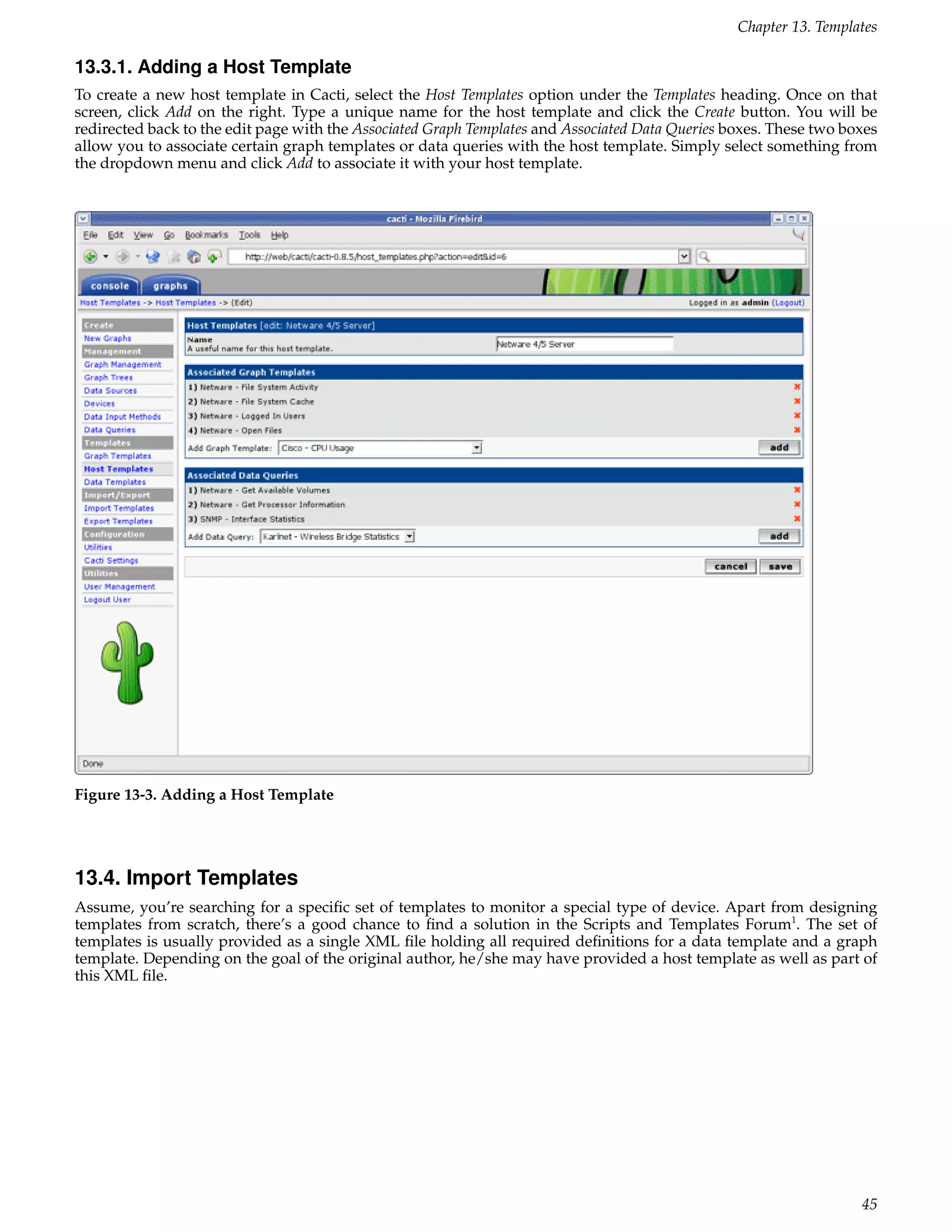 Chapter 13. Templates

13.3.1. Adding a Host Template
To create a new host template in Cacti, select the Host Templates option under the Templates heading. Once on that
screen, click Add on the right. Type a unique name for the host template and click the Create button. You will be
redirected back to the edit page with the Associated Graph Templates and Associated Data Queries boxes. These two boxes
allow you to associate certain graph templates or data queries with the host template. Simply select something from
the dropdown menu and click Add to associate it with your host template.




Figure 13-3. Adding a Host Template




13.4. Import Templates
Assume, you’re searching for a speciﬁc set of templates to monitor a special type of device. Apart from designing
templates from scratch, there’s a good chance to ﬁnd a solution in the Scripts and Templates Forum1. The set of
templates is usually provided as a single XML ﬁle holding all required deﬁnitions for a data template and a graph
template. Depending on the goal of the original author, he/she may have provided a host template as well as part of
this XML ﬁle.




                                                                                                                    45
 