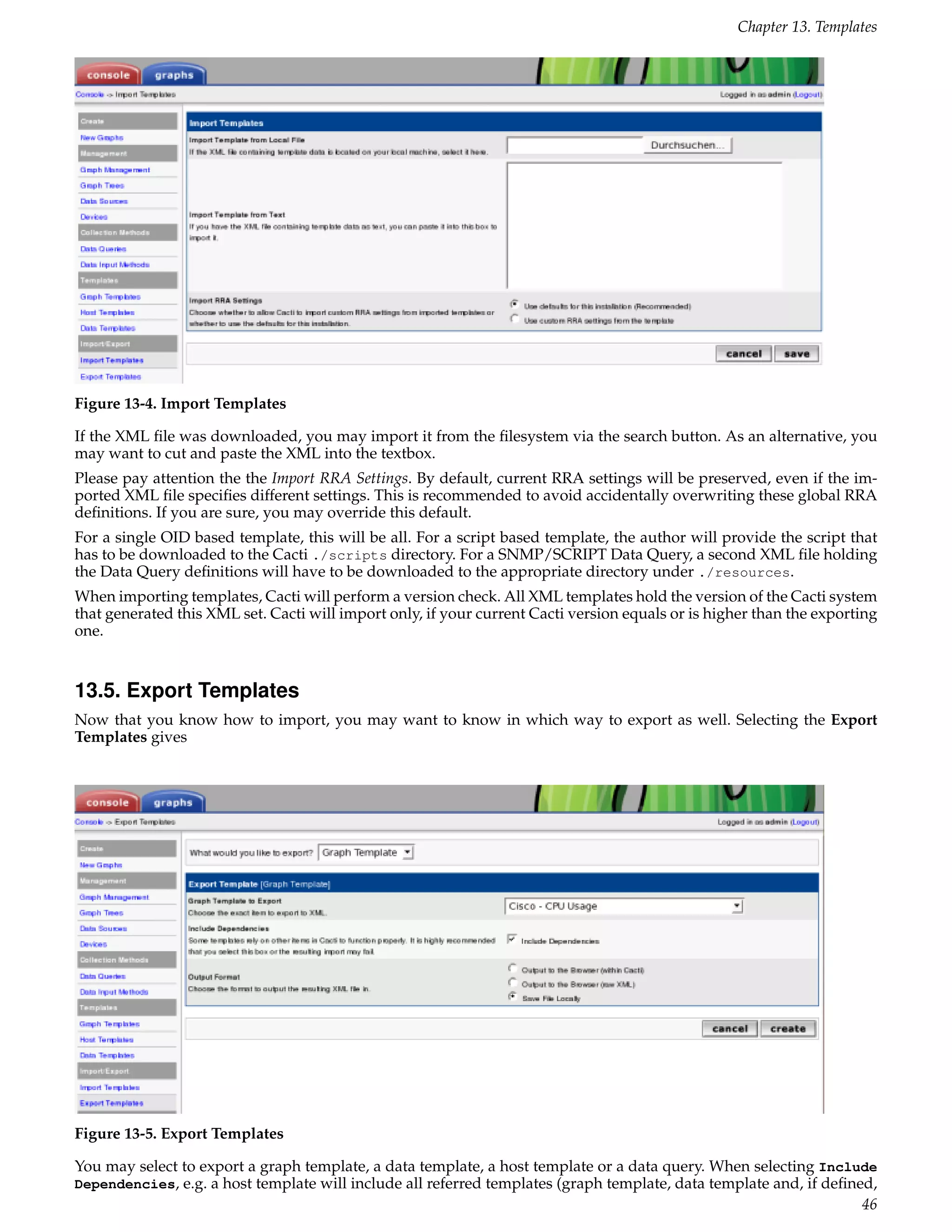 Chapter 13. Templates




Figure 13-4. Import Templates

If the XML ﬁle was downloaded, you may import it from the ﬁlesystem via the search button. As an alternative, you
may want to cut and paste the XML into the textbox.
Please pay attention the the Import RRA Settings. By default, current RRA settings will be preserved, even if the im-
ported XML ﬁle speciﬁes different settings. This is recommended to avoid accidentally overwriting these global RRA
deﬁnitions. If you are sure, you may override this default.
For a single OID based template, this will be all. For a script based template, the author will provide the script that
has to be downloaded to the Cacti ./scripts directory. For a SNMP/SCRIPT Data Query, a second XML ﬁle holding
the Data Query deﬁnitions will have to be downloaded to the appropriate directory under ./resources.
When importing templates, Cacti will perform a version check. All XML templates hold the version of the Cacti system
that generated this XML set. Cacti will import only, if your current Cacti version equals or is higher than the exporting
one.


13.5. Export Templates
Now that you know how to import, you may want to know in which way to export as well. Selecting the Export
Templates gives




Figure 13-5. Export Templates

You may select to export a graph template, a data template, a host template or a data query. When selecting Include
Dependencies, e.g. a host template will include all referred templates (graph template, data template and, if deﬁned,
                                                                                                                   46
 