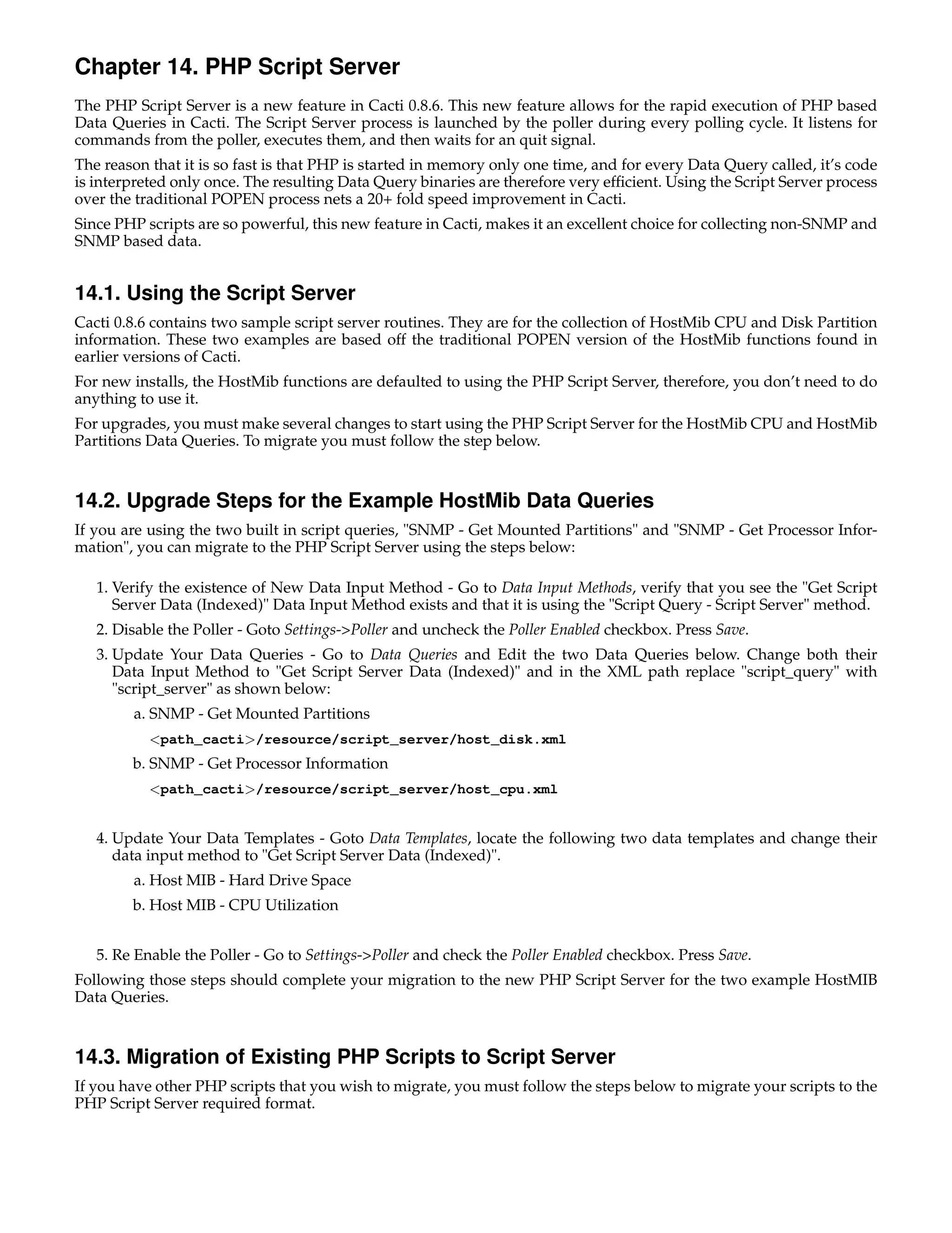 Chapter 14. PHP Script Server
The PHP Script Server is a new feature in Cacti 0.8.6. This new feature allows for the rapid execution of PHP based
Data Queries in Cacti. The Script Server process is launched by the poller during every polling cycle. It listens for
commands from the poller, executes them, and then waits for an quit signal.
The reason that it is so fast is that PHP is started in memory only one time, and for every Data Query called, it’s code
is interpreted only once. The resulting Data Query binaries are therefore very efﬁcient. Using the Script Server process
over the traditional POPEN process nets a 20+ fold speed improvement in Cacti.
Since PHP scripts are so powerful, this new feature in Cacti, makes it an excellent choice for collecting non-SNMP and
SNMP based data.


14.1. Using the Script Server
Cacti 0.8.6 contains two sample script server routines. They are for the collection of HostMib CPU and Disk Partition
information. These two examples are based off the traditional POPEN version of the HostMib functions found in
earlier versions of Cacti.
For new installs, the HostMib functions are defaulted to using the PHP Script Server, therefore, you don’t need to do
anything to use it.
For upgrades, you must make several changes to start using the PHP Script Server for the HostMib CPU and HostMib
Partitions Data Queries. To migrate you must follow the step below.


14.2. Upgrade Steps for the Example HostMib Data Queries
If you are using the two built in script queries, "SNMP - Get Mounted Partitions" and "SNMP - Get Processor Infor-
mation", you can migrate to the PHP Script Server using the steps below:

   1. Verify the existence of New Data Input Method - Go to Data Input Methods, verify that you see the "Get Script
      Server Data (Indexed)" Data Input Method exists and that it is using the "Script Query - Script Server" method.
   2. Disable the Poller - Goto Settings->Poller and uncheck the Poller Enabled checkbox. Press Save.
   3. Update Your Data Queries - Go to Data Queries and Edit the two Data Queries below. Change both their
      Data Input Method to "Get Script Server Data (Indexed)" and in the XML path replace "script_query" with
      "script_server" as shown below:
        a. SNMP - Get Mounted Partitions
           <path_cacti>/resource/script_server/host_disk.xml
        b. SNMP - Get Processor Information
           <path_cacti>/resource/script_server/host_cpu.xml


   4. Update Your Data Templates - Goto Data Templates, locate the following two data templates and change their
      data input method to "Get Script Server Data (Indexed)".
        a. Host MIB - Hard Drive Space
        b. Host MIB - CPU Utilization


   5. Re Enable the Poller - Go to Settings->Poller and check the Poller Enabled checkbox. Press Save.
Following those steps should complete your migration to the new PHP Script Server for the two example HostMIB
Data Queries.


14.3. Migration of Existing PHP Scripts to Script Server
If you have other PHP scripts that you wish to migrate, you must follow the steps below to migrate your scripts to the
PHP Script Server required format.
 