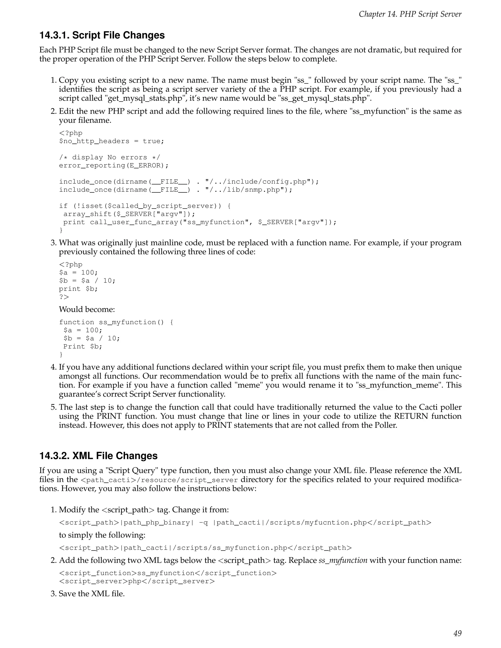 Chapter 14. PHP Script Server

14.3.1. Script File Changes
Each PHP Script ﬁle must be changed to the new Script Server format. The changes are not dramatic, but required for
the proper operation of the PHP Script Server. Follow the steps below to complete.

   1. Copy you existing script to a new name. The name must begin "ss_" followed by your script name. The "ss_"
      identiﬁes the script as being a script server variety of the a PHP script. For example, if you previously had a
      script called "get_mysql_stats.php", it’s new name would be "ss_get_mysql_stats.php".
   2. Edit the new PHP script and add the following required lines to the ﬁle, where "ss_myfunction" is the same as
      your ﬁlename.
     <?php
     $no_http_headers = true;

     /* display No errors */
     error_reporting(E_ERROR);

     include_once(dirname(__FILE__) . "/../include/config.php");
     include_once(dirname(__FILE__) . "/../lib/snmp.php");

     if (!isset($called_by_script_server)) {
      array_shift($_SERVER["argv"]);
      print call_user_func_array("ss_myfunction", $_SERVER["argv"]);
     }
   3. What was originally just mainline code, must be replaced with a function name. For example, if your program
      previously contained the following three lines of code:
     <?php
     $a = 100;
     $b = $a / 10;
     print $b;
     ?>
     Would become:
     function ss_myfunction() {
      $a = 100;
      $b = $a / 10;
      Print $b;
     }
   4. If you have any additional functions declared within your script ﬁle, you must preﬁx them to make then unique
      amongst all functions. Our recommendation would be to preﬁx all functions with the name of the main func-
      tion. For example if you have a function called "meme" you would rename it to "ss_myfunction_meme". This
      guarantee’s correct Script Server functionality.
   5. The last step is to change the function call that could have traditionally returned the value to the Cacti poller
      using the PRINT function. You must change that line or lines in your code to utilize the RETURN function
      instead. However, this does not apply to PRINT statements that are not called from the Poller.


14.3.2. XML File Changes
If you are using a "Script Query" type function, then you must also change your XML ﬁle. Please reference the XML
ﬁles in the <path_cacti>/resource/script_server directory for the speciﬁcs related to your required modiﬁca-
tions. However, you may also follow the instructions below:

   1. Modify the <script_path> tag. Change it from:
     <script_path>|path_php_binary| -q |path_cacti|/scripts/myfucntion.php</script_path>
     to simply the following:
     <script_path>|path_cacti|/scripts/ss_myfunction.php</script_path>
   2. Add the following two XML tags below the <script_path> tag. Replace ss_myfunction with your function name:
     <script_function>ss_myfunction</script_function>
     <script_server>php</script_server>
   3. Save the XML ﬁle.



                                                                                                                    49
 