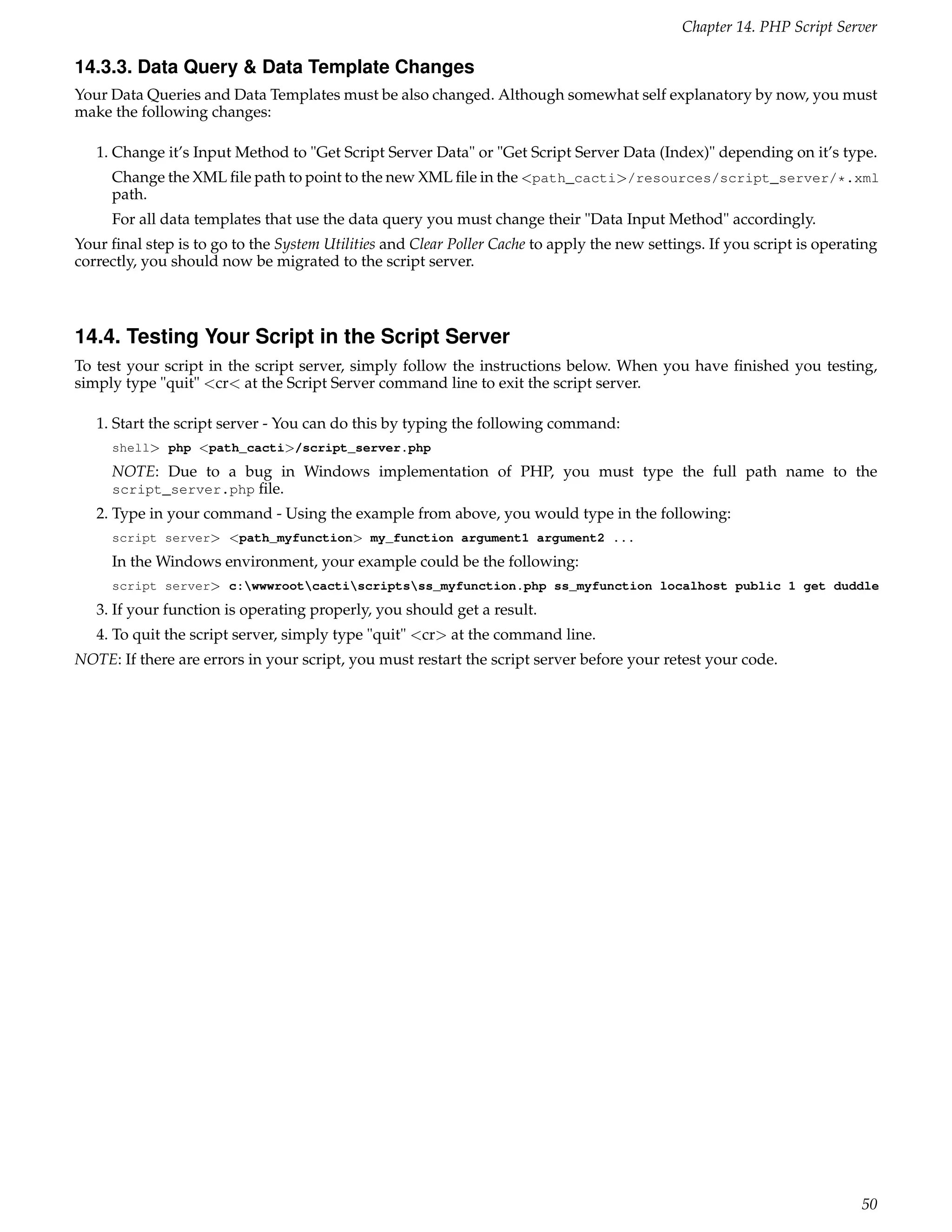 Chapter 14. PHP Script Server

14.3.3. Data Query & Data Template Changes
Your Data Queries and Data Templates must be also changed. Although somewhat self explanatory by now, you must
make the following changes:

   1. Change it’s Input Method to "Get Script Server Data" or "Get Script Server Data (Index)" depending on it’s type.
     Change the XML ﬁle path to point to the new XML ﬁle in the <path_cacti>/resources/script_server/*.xml
     path.
     For all data templates that use the data query you must change their "Data Input Method" accordingly.
Your ﬁnal step is to go to the System Utilities and Clear Poller Cache to apply the new settings. If you script is operating
correctly, you should now be migrated to the script server.



14.4. Testing Your Script in the Script Server
To test your script in the script server, simply follow the instructions below. When you have ﬁnished you testing,
simply type "quit" <cr< at the Script Server command line to exit the script server.

   1. Start the script server - You can do this by typing the following command:
     shell> php <path_cacti>/script_server.php
     NOTE: Due to a bug in Windows implementation of PHP, you must type the full path name to the
     script_server.php ﬁle.
   2. Type in your command - Using the example from above, you would type in the following:
     script server> <path_myfunction> my_function argument1 argument2 ...
     In the Windows environment, your example could be the following:
     script server> c:wwwrootcactiscriptsss_myfunction.php ss_myfunction localhost public 1 get duddle
   3. If your function is operating properly, you should get a result.
   4. To quit the script server, simply type "quit" <cr> at the command line.
NOTE: If there are errors in your script, you must restart the script server before your retest your code.




                                                                                                                         50
 