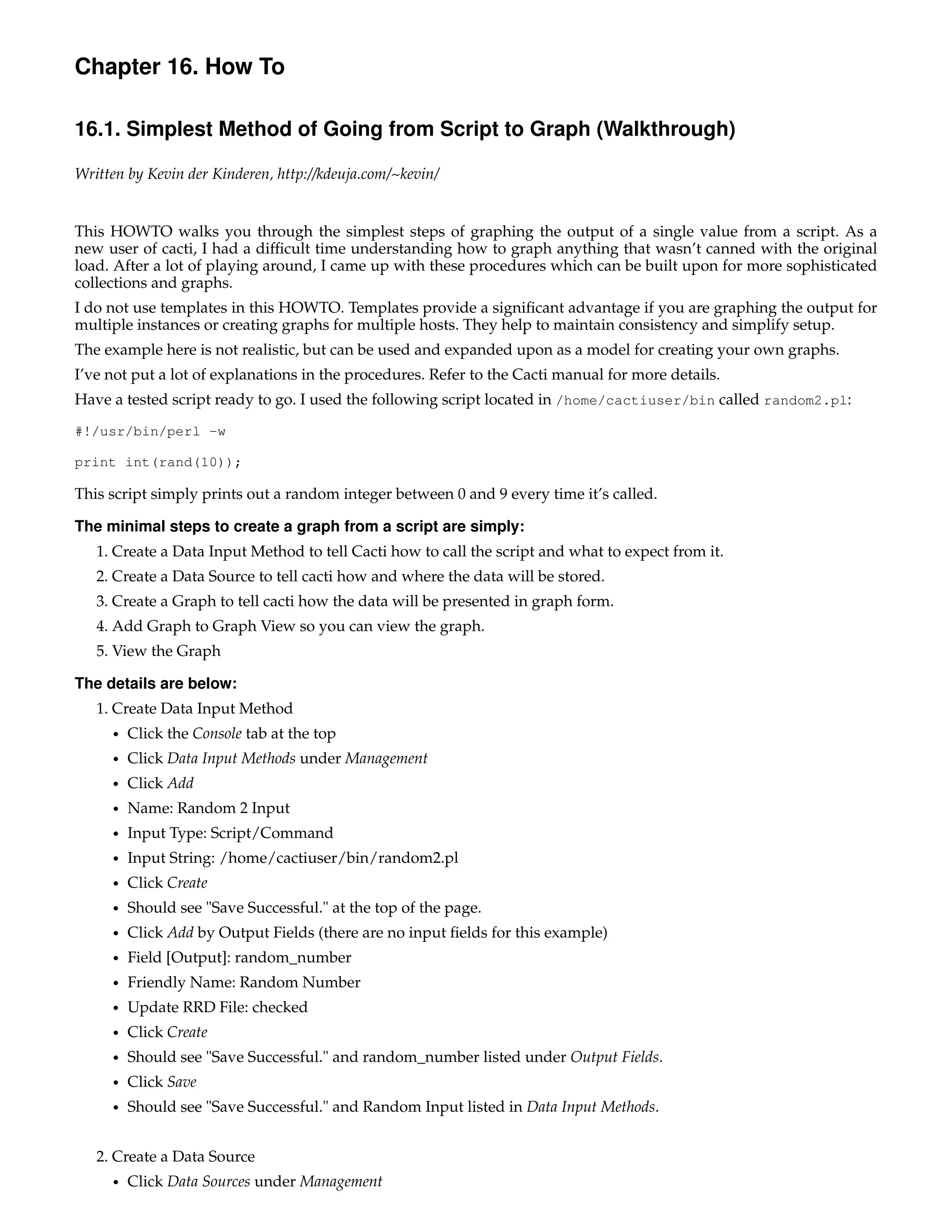 Chapter 16. How To

16.1. Simplest Method of Going from Script to Graph (Walkthrough)

Written by Kevin der Kinderen, http://kdeuja.com/~kevin/


This HOWTO walks you through the simplest steps of graphing the output of a single value from a script. As a
new user of cacti, I had a difﬁcult time understanding how to graph anything that wasn’t canned with the original
load. After a lot of playing around, I came up with these procedures which can be built upon for more sophisticated
collections and graphs.
I do not use templates in this HOWTO. Templates provide a signiﬁcant advantage if you are graphing the output for
multiple instances or creating graphs for multiple hosts. They help to maintain consistency and simplify setup.
The example here is not realistic, but can be used and expanded upon as a model for creating your own graphs.
I’ve not put a lot of explanations in the procedures. Refer to the Cacti manual for more details.
Have a tested script ready to go. I used the following script located in /home/cactiuser/bin called random2.pl:
#!/usr/bin/perl -w

print int(rand(10));

This script simply prints out a random integer between 0 and 9 every time it’s called.

The minimal steps to create a graph from a script are simply:
   1. Create a Data Input Method to tell Cacti how to call the script and what to expect from it.
   2. Create a Data Source to tell cacti how and where the data will be stored.
   3. Create a Graph to tell cacti how the data will be presented in graph form.
   4. Add Graph to Graph View so you can view the graph.
   5. View the Graph

The details are below:
   1. Create Data Input Method
     •   Click the Console tab at the top
     •   Click Data Input Methods under Management
     •   Click Add
     •   Name: Random 2 Input
     •   Input Type: Script/Command
     •   Input String: /home/cactiuser/bin/random2.pl
     •   Click Create
     •   Should see "Save Successful." at the top of the page.
     •   Click Add by Output Fields (there are no input ﬁelds for this example)
     •   Field [Output]: random_number
     •   Friendly Name: Random Number
     •   Update RRD File: checked
     •   Click Create
     •   Should see "Save Successful." and random_number listed under Output Fields.
     •   Click Save
     •   Should see "Save Successful." and Random Input listed in Data Input Methods.


   2. Create a Data Source
     •   Click Data Sources under Management
 