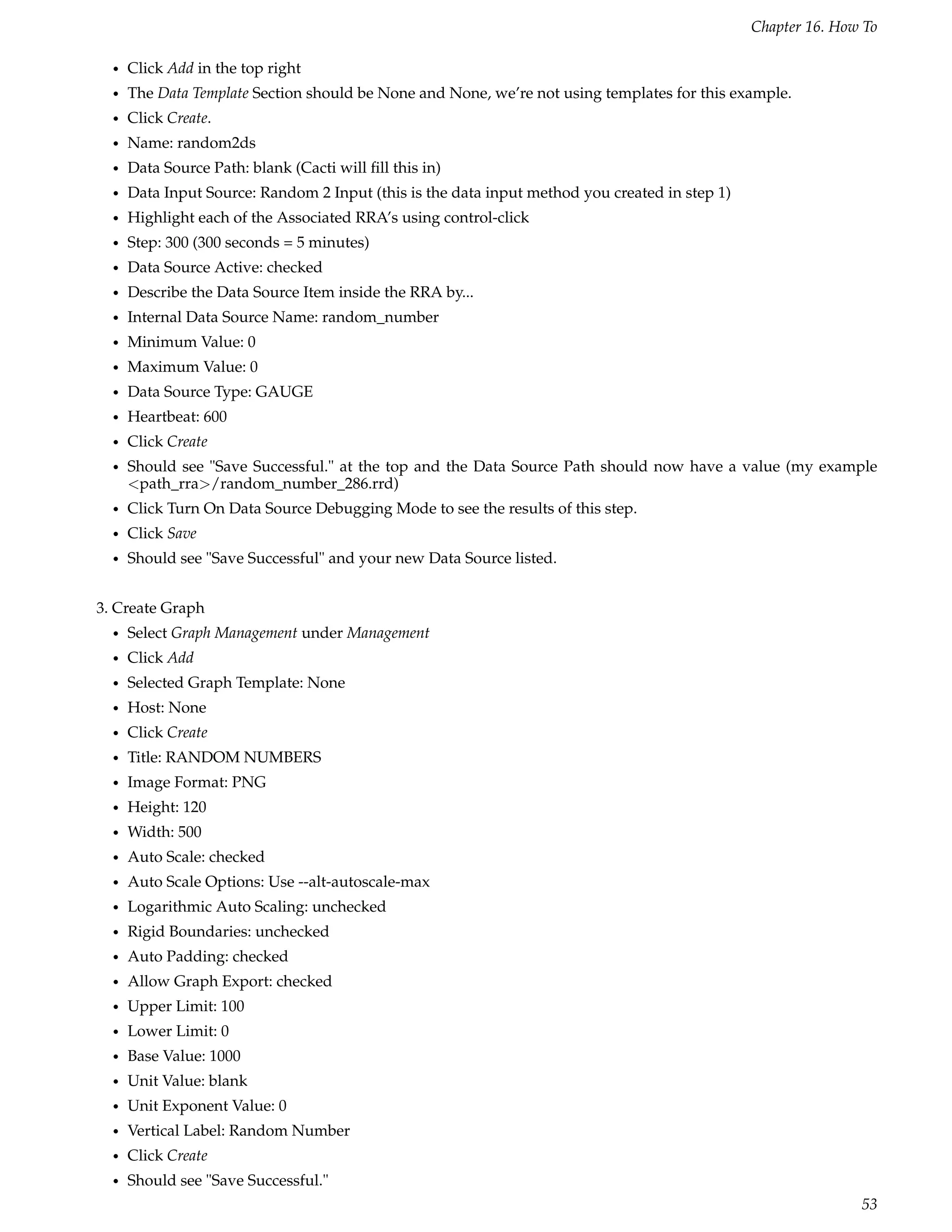 Chapter 16. How To

  •   Click Add in the top right
  •   The Data Template Section should be None and None, we’re not using templates for this example.
  •   Click Create.
  •   Name: random2ds
  •   Data Source Path: blank (Cacti will ﬁll this in)
  •   Data Input Source: Random 2 Input (this is the data input method you created in step 1)
  •   Highlight each of the Associated RRA’s using control-click
  •   Step: 300 (300 seconds = 5 minutes)
  •   Data Source Active: checked
  •   Describe the Data Source Item inside the RRA by...
  •   Internal Data Source Name: random_number
  •   Minimum Value: 0
  •   Maximum Value: 0
  •   Data Source Type: GAUGE
  •   Heartbeat: 600
  •   Click Create
  •   Should see "Save Successful." at the top and the Data Source Path should now have a value (my example
      <path_rra>/random_number_286.rrd)
  •   Click Turn On Data Source Debugging Mode to see the results of this step.
  •   Click Save
  •   Should see "Save Successful" and your new Data Source listed.


3. Create Graph
  •   Select Graph Management under Management
  •   Click Add
  •   Selected Graph Template: None
  •   Host: None
  •   Click Create
  •   Title: RANDOM NUMBERS
  •   Image Format: PNG
  •   Height: 120
  •   Width: 500
  •   Auto Scale: checked
  •   Auto Scale Options: Use --alt-autoscale-max
  •   Logarithmic Auto Scaling: unchecked
  •   Rigid Boundaries: unchecked
  •   Auto Padding: checked
  •   Allow Graph Export: checked
  •   Upper Limit: 100
  •   Lower Limit: 0
  •   Base Value: 1000
  •   Unit Value: blank
  •   Unit Exponent Value: 0
  •   Vertical Label: Random Number
  •   Click Create
  •   Should see "Save Successful."
                                                                                                               53
 
