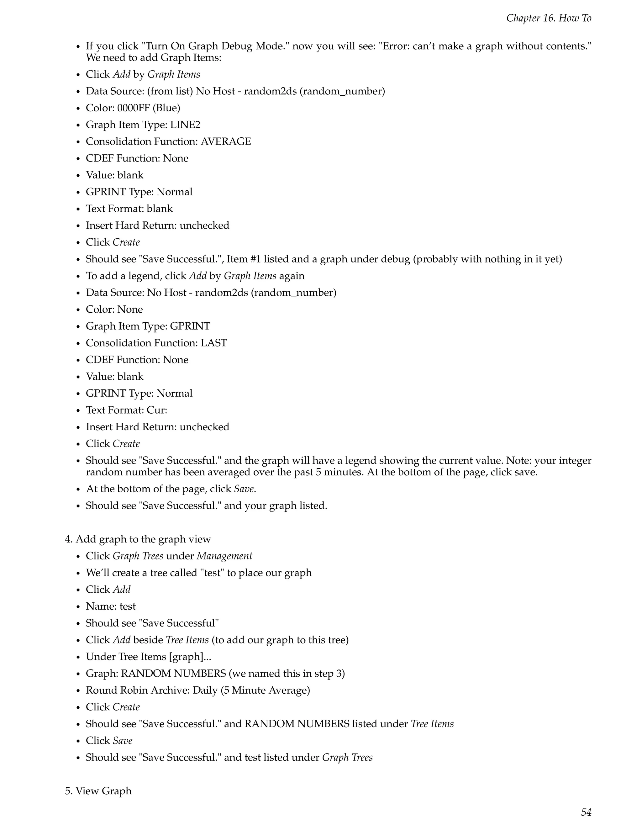 Chapter 16. How To

  •   If you click "Turn On Graph Debug Mode." now you will see: "Error: can’t make a graph without contents."
      We need to add Graph Items:
  •   Click Add by Graph Items
  •   Data Source: (from list) No Host - random2ds (random_number)
  •   Color: 0000FF (Blue)
  •   Graph Item Type: LINE2
  •   Consolidation Function: AVERAGE
  •   CDEF Function: None
  •   Value: blank
  •   GPRINT Type: Normal
  •   Text Format: blank
  •   Insert Hard Return: unchecked
  •   Click Create
  •   Should see "Save Successful.", Item #1 listed and a graph under debug (probably with nothing in it yet)
  •   To add a legend, click Add by Graph Items again
  •   Data Source: No Host - random2ds (random_number)
  •   Color: None
  •   Graph Item Type: GPRINT
  •   Consolidation Function: LAST
  •   CDEF Function: None
  •   Value: blank
  •   GPRINT Type: Normal
  •   Text Format: Cur:
  •   Insert Hard Return: unchecked
  •   Click Create
  •   Should see "Save Successful." and the graph will have a legend showing the current value. Note: your integer
      random number has been averaged over the past 5 minutes. At the bottom of the page, click save.
  •   At the bottom of the page, click Save.
  •   Should see "Save Successful." and your graph listed.


4. Add graph to the graph view
  •   Click Graph Trees under Management
  •   We’ll create a tree called "test" to place our graph
  •   Click Add
  •   Name: test
  •   Should see "Save Successful"
  •   Click Add beside Tree Items (to add our graph to this tree)
  •   Under Tree Items [graph]...
  •   Graph: RANDOM NUMBERS (we named this in step 3)
  •   Round Robin Archive: Daily (5 Minute Average)
  •   Click Create
  •   Should see "Save Successful." and RANDOM NUMBERS listed under Tree Items
  •   Click Save
  •   Should see "Save Successful." and test listed under Graph Trees


5. View Graph

                                                                                                                54
 