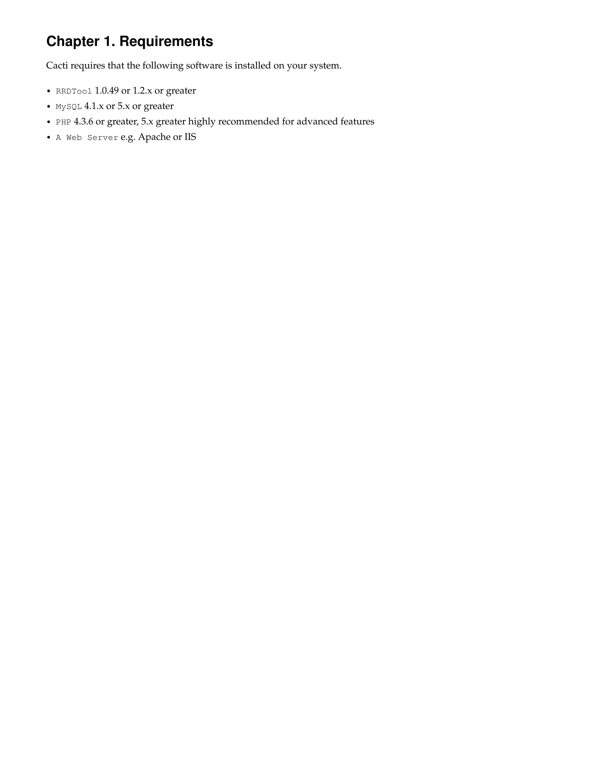Chapter 1. Requirements
Cacti requires that the following software is installed on your system.

• RRDTool   1.0.49 or 1.2.x or greater
• MySQL   4.1.x or 5.x or greater
• PHP   4.3.6 or greater, 5.x greater highly recommended for advanced features
• A Web Server     e.g. Apache or IIS
 