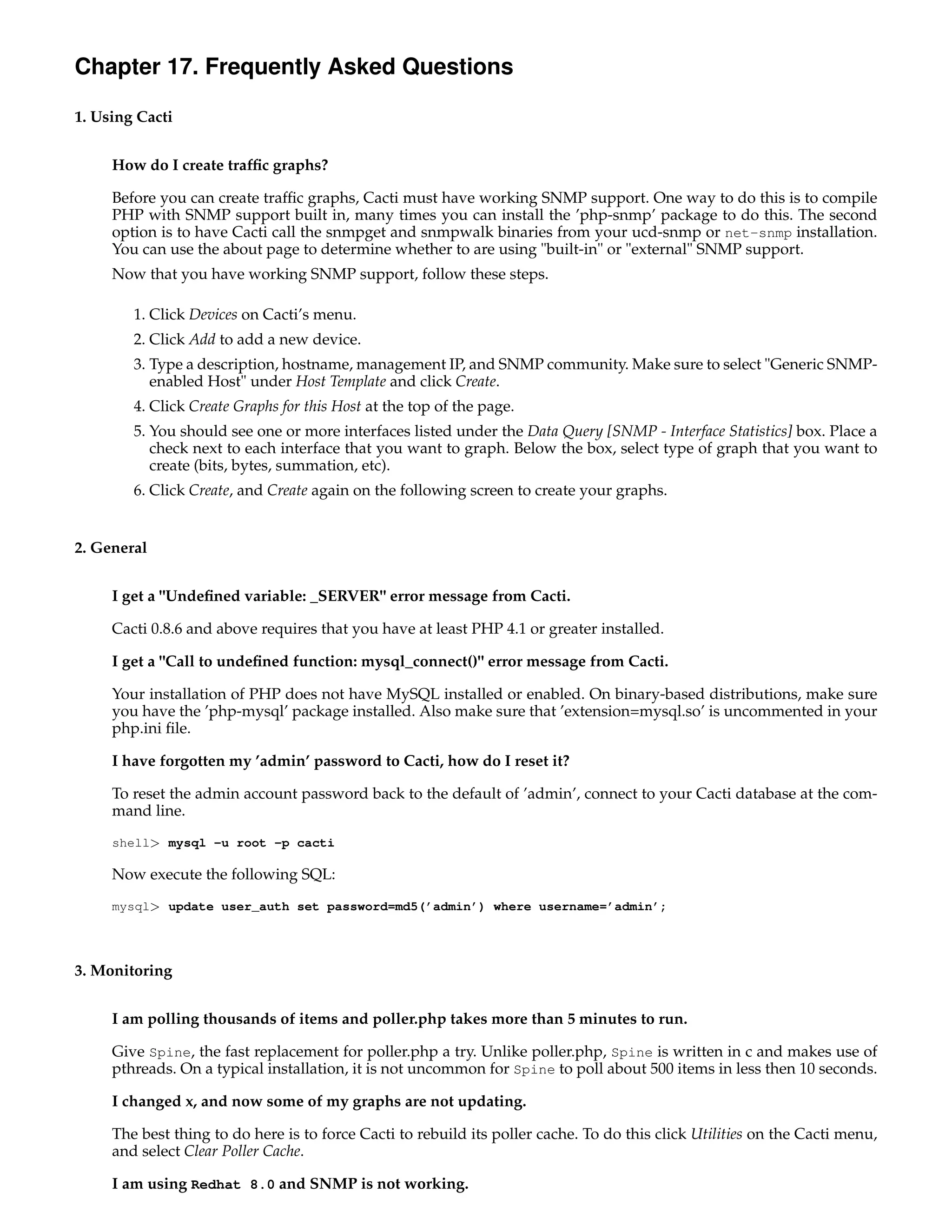 Chapter 17. Frequently Asked Questions

1. Using Cacti


     How do I create trafﬁc graphs?

     Before you can create trafﬁc graphs, Cacti must have working SNMP support. One way to do this is to compile
     PHP with SNMP support built in, many times you can install the ’php-snmp’ package to do this. The second
     option is to have Cacti call the snmpget and snmpwalk binaries from your ucd-snmp or net-snmp installation.
     You can use the about page to determine whether to are using "built-in" or "external" SNMP support.
     Now that you have working SNMP support, follow these steps.

        1. Click Devices on Cacti’s menu.
        2. Click Add to add a new device.
        3. Type a description, hostname, management IP, and SNMP community. Make sure to select "Generic SNMP-
           enabled Host" under Host Template and click Create.
        4. Click Create Graphs for this Host at the top of the page.
        5. You should see one or more interfaces listed under the Data Query [SNMP - Interface Statistics] box. Place a
           check next to each interface that you want to graph. Below the box, select type of graph that you want to
           create (bits, bytes, summation, etc).
        6. Click Create, and Create again on the following screen to create your graphs.


2. General


     I get a "Undeﬁned variable: _SERVER" error message from Cacti.

     Cacti 0.8.6 and above requires that you have at least PHP 4.1 or greater installed.

     I get a "Call to undeﬁned function: mysql_connect()" error message from Cacti.

     Your installation of PHP does not have MySQL installed or enabled. On binary-based distributions, make sure
     you have the ’php-mysql’ package installed. Also make sure that ’extension=mysql.so’ is uncommented in your
     php.ini ﬁle.

     I have forgotten my ’admin’ password to Cacti, how do I reset it?

     To reset the admin account password back to the default of ’admin’, connect to your Cacti database at the com-
     mand line.
     shell> mysql -u root -p cacti

     Now execute the following SQL:
     mysql> update user_auth set password=md5(’admin’) where username=’admin’;




3. Monitoring


     I am polling thousands of items and poller.php takes more than 5 minutes to run.

     Give Spine, the fast replacement for poller.php a try. Unlike poller.php, Spine is written in c and makes use of
     pthreads. On a typical installation, it is not uncommon for Spine to poll about 500 items in less then 10 seconds.

     I changed x, and now some of my graphs are not updating.

     The best thing to do here is to force Cacti to rebuild its poller cache. To do this click Utilities on the Cacti menu,
     and select Clear Poller Cache.

     I am using Redhat 8.0 and SNMP is not working.
 