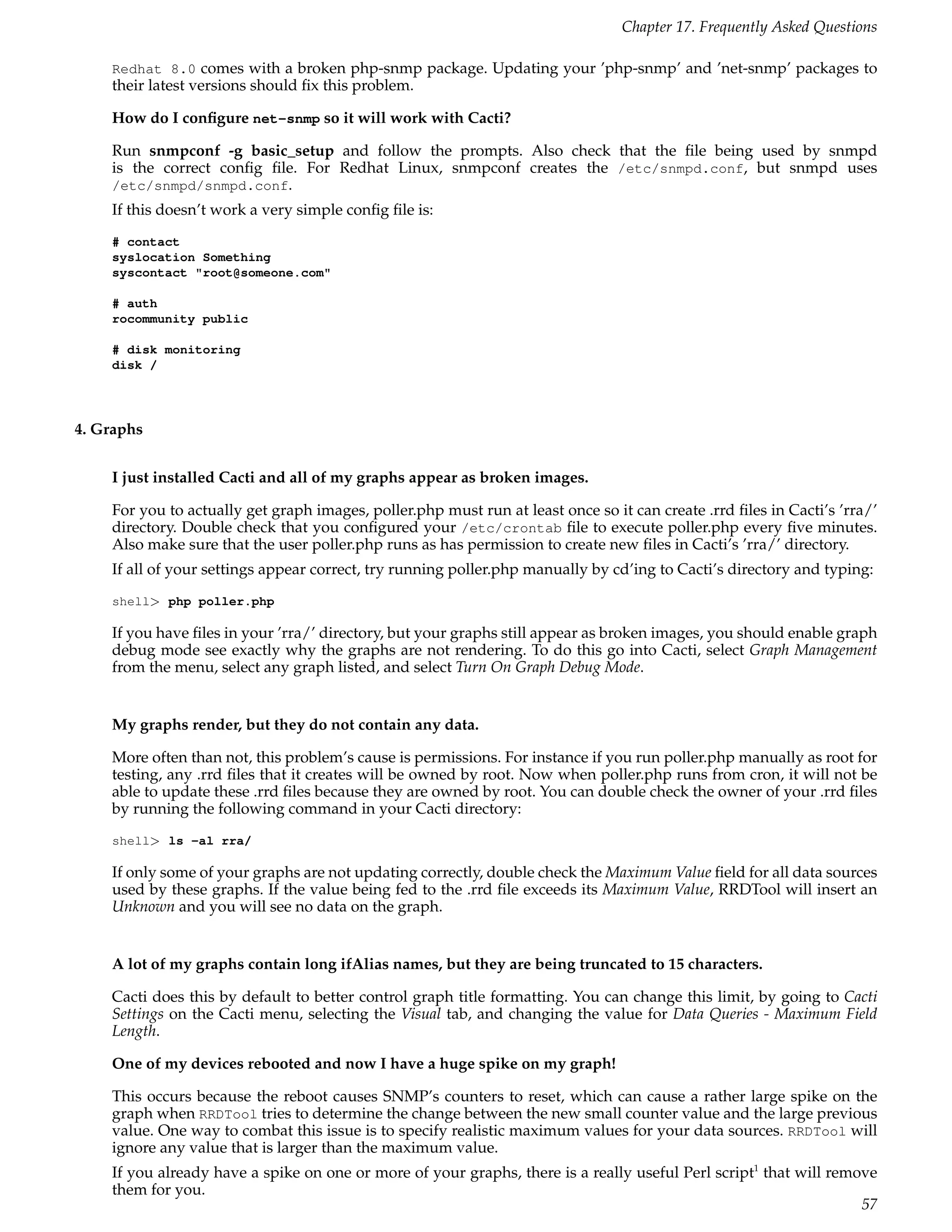 Chapter 17. Frequently Asked Questions

    Redhat 8.0 comes with a broken php-snmp package. Updating your ’php-snmp’ and ’net-snmp’ packages to
    their latest versions should ﬁx this problem.

    How do I conﬁgure net-snmp so it will work with Cacti?

    Run snmpconf -g basic_setup and follow the prompts. Also check that the ﬁle being used by snmpd
    is the correct conﬁg ﬁle. For Redhat Linux, snmpconf creates the /etc/snmpd.conf, but snmpd uses
    /etc/snmpd/snmpd.conf.
    If this doesn’t work a very simple conﬁg ﬁle is:
    # contact
    syslocation Something
    syscontact "root@someone.com"

    # auth
    rocommunity public

    # disk monitoring
    disk /




4. Graphs


    I just installed Cacti and all of my graphs appear as broken images.

    For you to actually get graph images, poller.php must run at least once so it can create .rrd ﬁles in Cacti’s ’rra/’
    directory. Double check that you conﬁgured your /etc/crontab ﬁle to execute poller.php every ﬁve minutes.
    Also make sure that the user poller.php runs as has permission to create new ﬁles in Cacti’s ’rra/’ directory.
    If all of your settings appear correct, try running poller.php manually by cd’ing to Cacti’s directory and typing:
    shell> php poller.php

    If you have ﬁles in your ’rra/’ directory, but your graphs still appear as broken images, you should enable graph
    debug mode see exactly why the graphs are not rendering. To do this go into Cacti, select Graph Management
    from the menu, select any graph listed, and select Turn On Graph Debug Mode.


    My graphs render, but they do not contain any data.

    More often than not, this problem’s cause is permissions. For instance if you run poller.php manually as root for
    testing, any .rrd ﬁles that it creates will be owned by root. Now when poller.php runs from cron, it will not be
    able to update these .rrd ﬁles because they are owned by root. You can double check the owner of your .rrd ﬁles
    by running the following command in your Cacti directory:
    shell> ls -al rra/

    If only some of your graphs are not updating correctly, double check the Maximum Value ﬁeld for all data sources
    used by these graphs. If the value being fed to the .rrd ﬁle exceeds its Maximum Value, RRDTool will insert an
    Unknown and you will see no data on the graph.


    A lot of my graphs contain long ifAlias names, but they are being truncated to 15 characters.

    Cacti does this by default to better control graph title formatting. You can change this limit, by going to Cacti
    Settings on the Cacti menu, selecting the Visual tab, and changing the value for Data Queries - Maximum Field
    Length.

    One of my devices rebooted and now I have a huge spike on my graph!

    This occurs because the reboot causes SNMP’s counters to reset, which can cause a rather large spike on the
    graph when RRDTool tries to determine the change between the new small counter value and the large previous
    value. One way to combat this issue is to specify realistic maximum values for your data sources. RRDTool will
    ignore any value that is larger than the maximum value.
    If you already have a spike on one or more of your graphs, there is a really useful Perl script1 that will remove
    them for you.
                                                                                                                   57
 