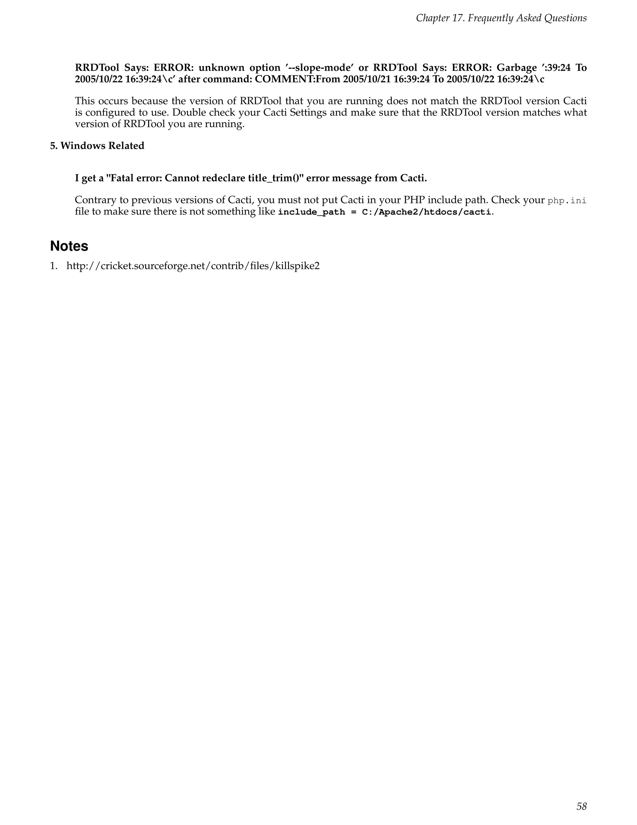 Chapter 17. Frequently Asked Questions



     RRDTool Says: ERROR: unknown option ’--slope-mode’ or RRDTool Says: ERROR: Garbage ’:39:24 To
     2005/10/22 16:39:24c’ after command: COMMENT:From 2005/10/21 16:39:24 To 2005/10/22 16:39:24c

     This occurs because the version of RRDTool that you are running does not match the RRDTool version Cacti
     is conﬁgured to use. Double check your Cacti Settings and make sure that the RRDTool version matches what
     version of RRDTool you are running.

5. Windows Related


     I get a "Fatal error: Cannot redeclare title_trim()" error message from Cacti.

     Contrary to previous versions of Cacti, you must not put Cacti in your PHP include path. Check your php.ini
     ﬁle to make sure there is not something like include_path = C:/Apache2/htdocs/cacti.


Notes
1. http://cricket.sourceforge.net/contrib/ﬁles/killspike2




                                                                                                                   58
 