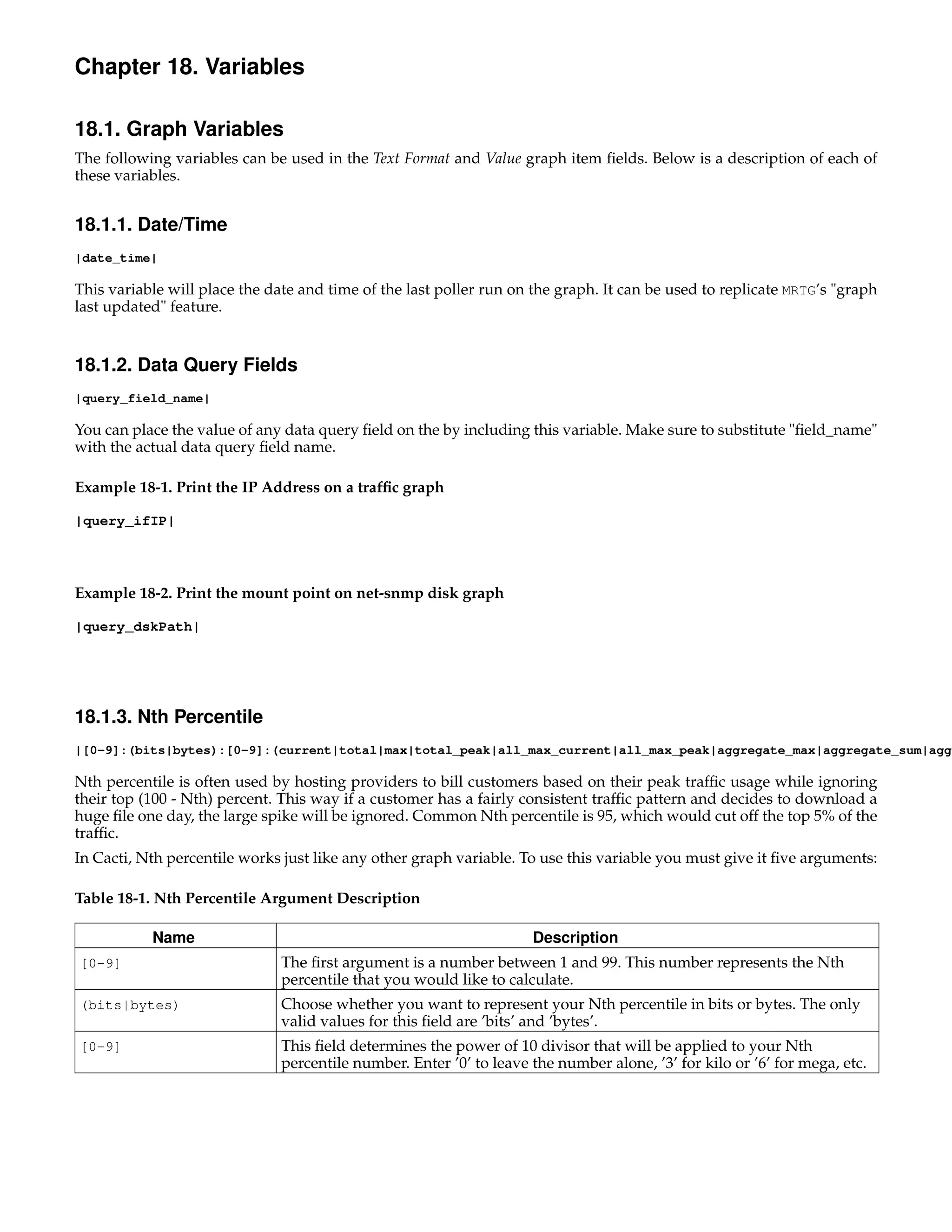 Chapter 18. Variables

18.1. Graph Variables
The following variables can be used in the Text Format and Value graph item ﬁelds. Below is a description of each of
these variables.


18.1.1. Date/Time
|date_time|

This variable will place the date and time of the last poller run on the graph. It can be used to replicate MRTG’s "graph
last updated" feature.


18.1.2. Data Query Fields
|query_field_name|

You can place the value of any data query ﬁeld on the by including this variable. Make sure to substitute "ﬁeld_name"
with the actual data query ﬁeld name.

Example 18-1. Print the IP Address on a trafﬁc graph

|query_ifIP|




Example 18-2. Print the mount point on net-snmp disk graph

|query_dskPath|




18.1.3. Nth Percentile
|[0-9]:(bits|bytes):[0-9]:(current|total|max|total_peak|all_max_current|all_max_peak|aggregate_max|aggregate_sum|aggr

Nth percentile is often used by hosting providers to bill customers based on their peak trafﬁc usage while ignoring
their top (100 - Nth) percent. This way if a customer has a fairly consistent trafﬁc pattern and decides to download a
huge ﬁle one day, the large spike will be ignored. Common Nth percentile is 95, which would cut off the top 5% of the
trafﬁc.
In Cacti, Nth percentile works just like any other graph variable. To use this variable you must give it ﬁve arguments:

Table 18-1. Nth Percentile Argument Description

           Name                                                      Description
[0-9]                          The ﬁrst argument is a number between 1 and 99. This number represents the Nth
                               percentile that you would like to calculate.
(bits|bytes)                   Choose whether you want to represent your Nth percentile in bits or bytes. The only
                               valid values for this ﬁeld are ’bits’ and ’bytes’.
[0-9]                          This ﬁeld determines the power of 10 divisor that will be applied to your Nth
                               percentile number. Enter ’0’ to leave the number alone, ’3’ for kilo or ’6’ for mega, etc.
 