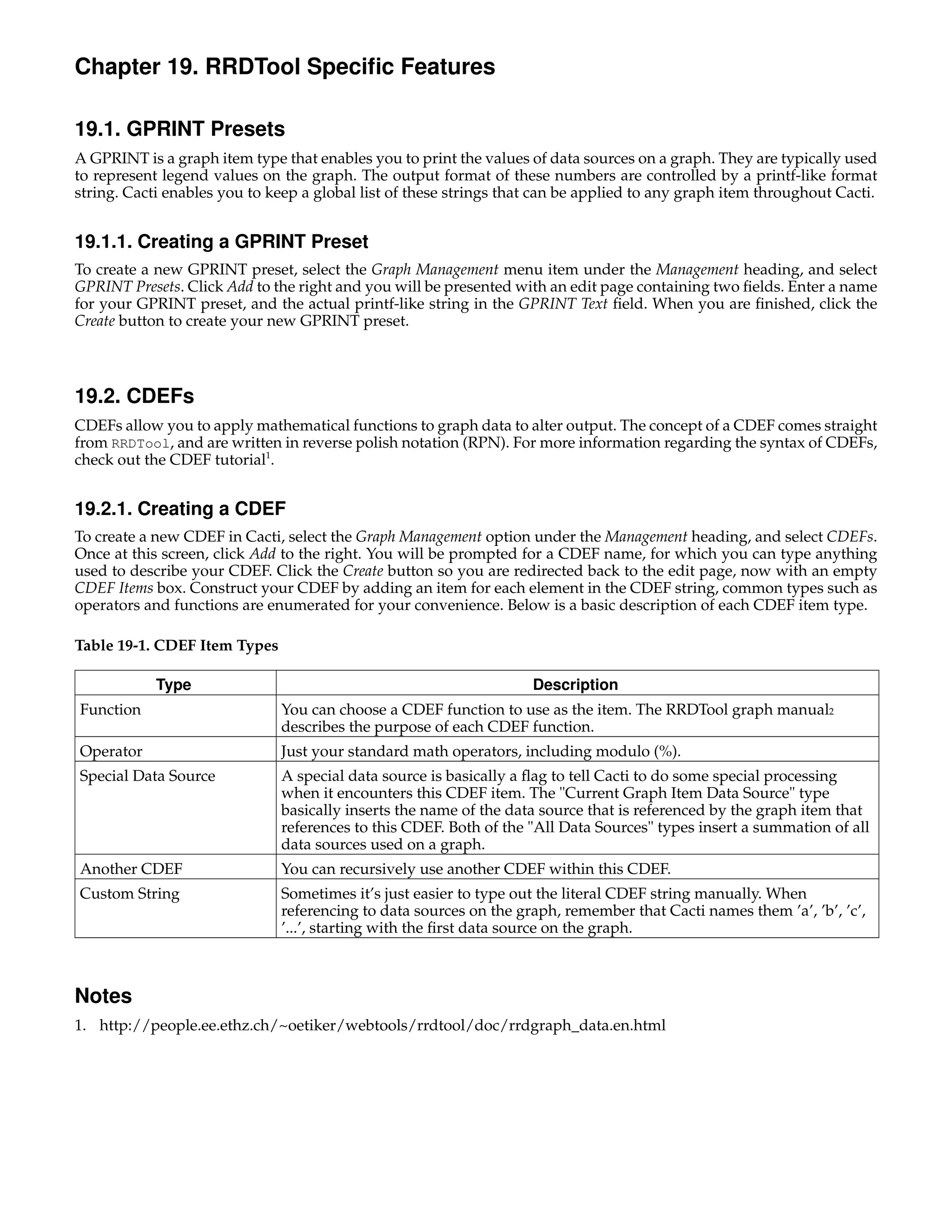 Chapter 19. RRDTool Speciﬁc Features

19.1. GPRINT Presets
A GPRINT is a graph item type that enables you to print the values of data sources on a graph. They are typically used
to represent legend values on the graph. The output format of these numbers are controlled by a printf-like format
string. Cacti enables you to keep a global list of these strings that can be applied to any graph item throughout Cacti.


19.1.1. Creating a GPRINT Preset
To create a new GPRINT preset, select the Graph Management menu item under the Management heading, and select
GPRINT Presets. Click Add to the right and you will be presented with an edit page containing two ﬁelds. Enter a name
for your GPRINT preset, and the actual printf-like string in the GPRINT Text ﬁeld. When you are ﬁnished, click the
Create button to create your new GPRINT preset.



19.2. CDEFs
CDEFs allow you to apply mathematical functions to graph data to alter output. The concept of a CDEF comes straight
from RRDTool, and are written in reverse polish notation (RPN). For more information regarding the syntax of CDEFs,
check out the CDEF tutorial1.


19.2.1. Creating a CDEF
To create a new CDEF in Cacti, select the Graph Management option under the Management heading, and select CDEFs.
Once at this screen, click Add to the right. You will be prompted for a CDEF name, for which you can type anything
used to describe your CDEF. Click the Create button so you are redirected back to the edit page, now with an empty
CDEF Items box. Construct your CDEF by adding an item for each element in the CDEF string, common types such as
operators and functions are enumerated for your convenience. Below is a basic description of each CDEF item type.

Table 19-1. CDEF Item Types

            Type                                                    Description
Function                      You can choose a CDEF function to use as the item. The RRDTool graph manual2
                              describes the purpose of each CDEF function.
Operator                      Just your standard math operators, including modulo (%).
Special Data Source           A special data source is basically a ﬂag to tell Cacti to do some special processing
                              when it encounters this CDEF item. The "Current Graph Item Data Source" type
                              basically inserts the name of the data source that is referenced by the graph item that
                              references to this CDEF. Both of the "All Data Sources" types insert a summation of all
                              data sources used on a graph.
Another CDEF                  You can recursively use another CDEF within this CDEF.
Custom String                 Sometimes it’s just easier to type out the literal CDEF string manually. When
                              referencing to data sources on the graph, remember that Cacti names them ’a’, ’b’, ’c’,
                              ’...’, starting with the ﬁrst data source on the graph.



Notes
1. http://people.ee.ethz.ch/~oetiker/webtools/rrdtool/doc/rrdgraph_data.en.html
 