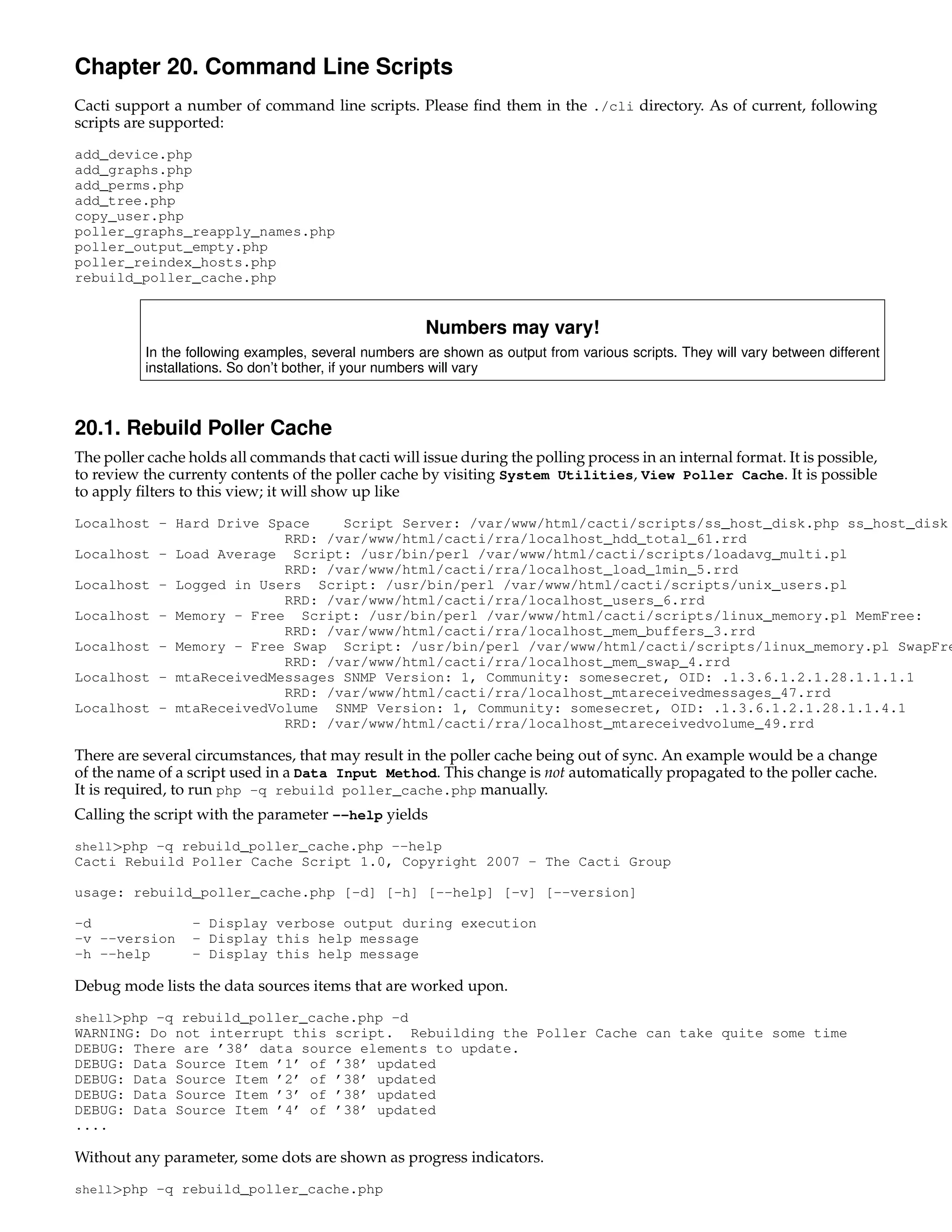 Chapter 20. Command Line Scripts
Cacti support a number of command line scripts. Please ﬁnd them in the ./cli directory. As of current, following
scripts are supported:
add_device.php
add_graphs.php
add_perms.php
add_tree.php
copy_user.php
poller_graphs_reapply_names.php
poller_output_empty.php
poller_reindex_hosts.php
rebuild_poller_cache.php


                                                      Numbers may vary!
          In the following examples, several numbers are shown as output from various scripts. They will vary between different
          installations. So don’t bother, if your numbers will vary



20.1. Rebuild Poller Cache
The poller cache holds all commands that cacti will issue during the polling process in an internal format. It is possible,
to review the currenty contents of the poller cache by visiting System Utilities, View Poller Cache. It is possible
to apply ﬁlters to this view; it will show up like
Localhost - Hard Drive Space    Script Server: /var/www/html/cacti/scripts/ss_host_disk.php ss_host_disk
                         RRD: /var/www/html/cacti/rra/localhost_hdd_total_61.rrd
Localhost - Load Average Script: /usr/bin/perl /var/www/html/cacti/scripts/loadavg_multi.pl
                         RRD: /var/www/html/cacti/rra/localhost_load_1min_5.rrd
Localhost - Logged in Users Script: /usr/bin/perl /var/www/html/cacti/scripts/unix_users.pl
                         RRD: /var/www/html/cacti/rra/localhost_users_6.rrd
Localhost - Memory - Free Script: /usr/bin/perl /var/www/html/cacti/scripts/linux_memory.pl MemFree:
                         RRD: /var/www/html/cacti/rra/localhost_mem_buffers_3.rrd
Localhost - Memory - Free Swap Script: /usr/bin/perl /var/www/html/cacti/scripts/linux_memory.pl SwapFre
                         RRD: /var/www/html/cacti/rra/localhost_mem_swap_4.rrd
Localhost - mtaReceivedMessages SNMP Version: 1, Community: somesecret, OID: .1.3.6.1.2.1.28.1.1.1.1
                         RRD: /var/www/html/cacti/rra/localhost_mtareceivedmessages_47.rrd
Localhost - mtaReceivedVolume SNMP Version: 1, Community: somesecret, OID: .1.3.6.1.2.1.28.1.1.4.1
                         RRD: /var/www/html/cacti/rra/localhost_mtareceivedvolume_49.rrd

There are several circumstances, that may result in the poller cache being out of sync. An example would be a change
of the name of a script used in a Data Input Method. This change is not automatically propagated to the poller cache.
It is required, to run php -q rebuild poller_cache.php manually.
Calling the script with the parameter --help yields
shell>php -q rebuild_poller_cache.php --help
Cacti Rebuild Poller Cache Script 1.0, Copyright 2007 - The Cacti Group

usage: rebuild_poller_cache.php [-d] [-h] [--help] [-v] [--version]

-d                - Display verbose output during execution
-v --version      - Display this help message
-h --help         - Display this help message

Debug mode lists the data sources items that are worked upon.
shell>php -q rebuild_poller_cache.php -d
WARNING: Do not interrupt this script. Rebuilding the Poller Cache can take quite some time
DEBUG: There are ’38’ data source elements to update.
DEBUG: Data Source Item ’1’ of ’38’ updated
DEBUG: Data Source Item ’2’ of ’38’ updated
DEBUG: Data Source Item ’3’ of ’38’ updated
DEBUG: Data Source Item ’4’ of ’38’ updated
....

Without any parameter, some dots are shown as progress indicators.
shell>php -q rebuild_poller_cache.php
 
