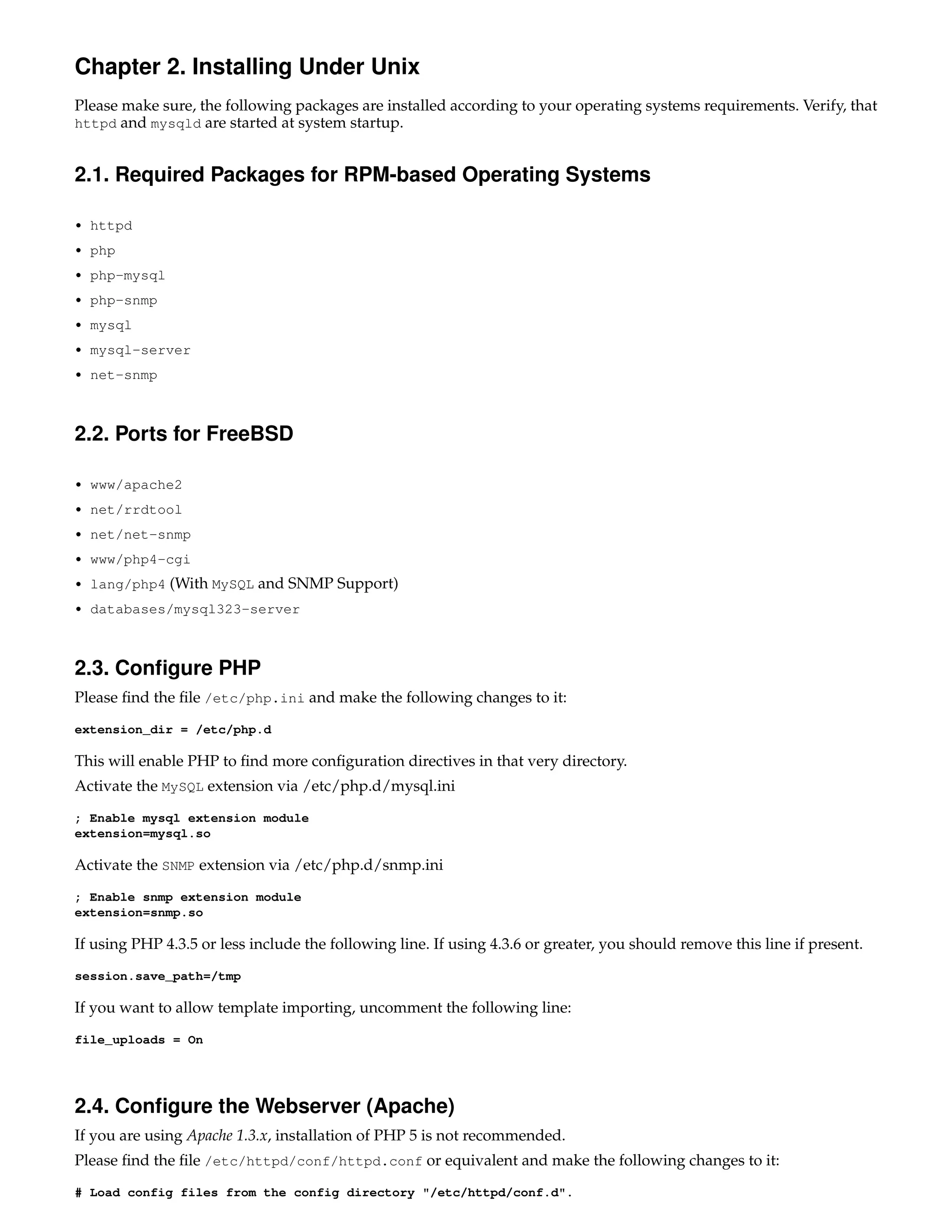 Chapter 2. Installing Under Unix
Please make sure, the following packages are installed according to your operating systems requirements. Verify, that
httpd and mysqld are started at system startup.


2.1. Required Packages for RPM-based Operating Systems

• httpd

• php

• php-mysql

• php-snmp

• mysql

• mysql-server

• net-snmp



2.2. Ports for FreeBSD

• www/apache2

• net/rrdtool

• net/net-snmp

• www/php4-cgi

• lang/php4   (With MySQL and SNMP Support)
• databases/mysql323-server



2.3. Conﬁgure PHP
Please ﬁnd the ﬁle /etc/php.ini and make the following changes to it:
extension_dir = /etc/php.d

This will enable PHP to ﬁnd more conﬁguration directives in that very directory.
Activate the MySQL extension via /etc/php.d/mysql.ini
; Enable mysql extension module
extension=mysql.so

Activate the SNMP extension via /etc/php.d/snmp.ini
; Enable snmp extension module
extension=snmp.so

If using PHP 4.3.5 or less include the following line. If using 4.3.6 or greater, you should remove this line if present.
session.save_path=/tmp

If you want to allow template importing, uncomment the following line:
file_uploads = On




2.4. Conﬁgure the Webserver (Apache)
If you are using Apache 1.3.x, installation of PHP 5 is not recommended.
Please ﬁnd the ﬁle /etc/httpd/conf/httpd.conf or equivalent and make the following changes to it:
# Load config files from the config directory "/etc/httpd/conf.d".
 