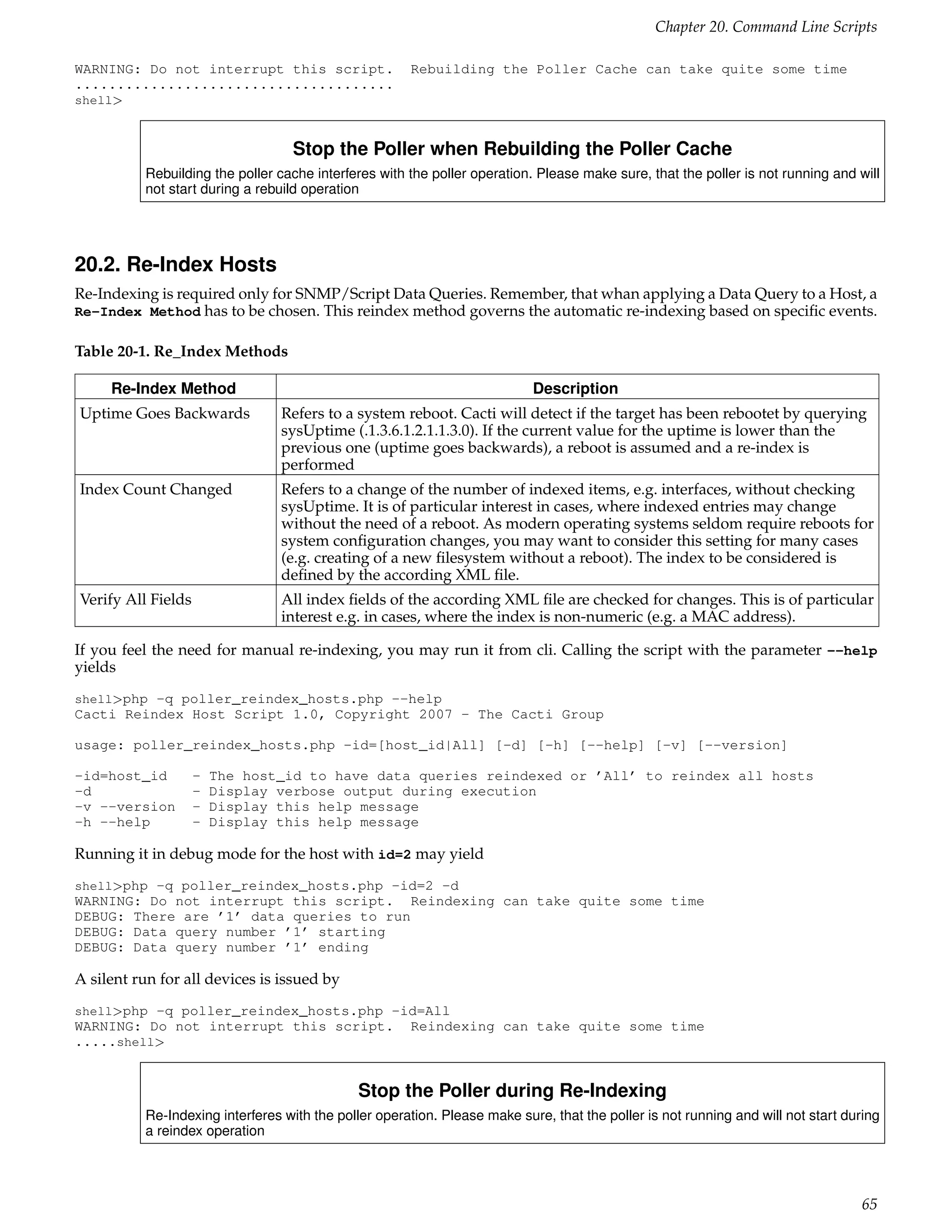 Chapter 20. Command Line Scripts

WARNING: Do not interrupt this script.                Rebuilding the Poller Cache can take quite some time
......................................
shell>



                                  Stop the Poller when Rebuilding the Poller Cache
          Rebuilding the poller cache interferes with the poller operation. Please make sure, that the poller is not running and will
          not start during a rebuild operation




20.2. Re-Index Hosts
Re-Indexing is required only for SNMP/Script Data Queries. Remember, that whan applying a Data Query to a Host, a
Re-Index Method has to be chosen. This reindex method governs the automatic re-indexing based on speciﬁc events.

Table 20-1. Re_Index Methods

     Re-Index Method                                                       Description
Uptime Goes Backwards           Refers to a system reboot. Cacti will detect if the target has been rebootet by querying
                                sysUptime (.1.3.6.1.2.1.1.3.0). If the current value for the uptime is lower than the
                                previous one (uptime goes backwards), a reboot is assumed and a re-index is
                                performed
Index Count Changed             Refers to a change of the number of indexed items, e.g. interfaces, without checking
                                sysUptime. It is of particular interest in cases, where indexed entries may change
                                without the need of a reboot. As modern operating systems seldom require reboots for
                                system conﬁguration changes, you may want to consider this setting for many cases
                                (e.g. creating of a new ﬁlesystem without a reboot). The index to be considered is
                                deﬁned by the according XML ﬁle.
Verify All Fields               All index ﬁelds of the according XML ﬁle are checked for changes. This is of particular
                                interest e.g. in cases, where the index is non-numeric (e.g. a MAC address).

If you feel the need for manual re-indexing, you may run it from cli. Calling the script with the parameter --help
yields
shell>php -q poller_reindex_hosts.php --help
Cacti Reindex Host Script 1.0, Copyright 2007 - The Cacti Group

usage: poller_reindex_hosts.php -id=[host_id|All] [-d] [-h] [--help] [-v] [--version]

-id=host_id         -   The host_id to have data queries reindexed or ’All’ to reindex all hosts
-d                  -   Display verbose output during execution
-v --version        -   Display this help message
-h --help           -   Display this help message

Running it in debug mode for the host with id=2 may yield
shell>php -q poller_reindex_hosts.php -id=2 -d
WARNING: Do not interrupt this script. Reindexing can take quite some time
DEBUG: There are ’1’ data queries to run
DEBUG: Data query number ’1’ starting
DEBUG: Data query number ’1’ ending

A silent run for all devices is issued by
shell>php -q poller_reindex_hosts.php -id=All
WARNING: Do not interrupt this script.                Reindexing can take quite some time
.....shell>


                                             Stop the Poller during Re-Indexing
          Re-Indexing interferes with the poller operation. Please make sure, that the poller is not running and will not start during
          a reindex operation




                                                                                                                                  65
 