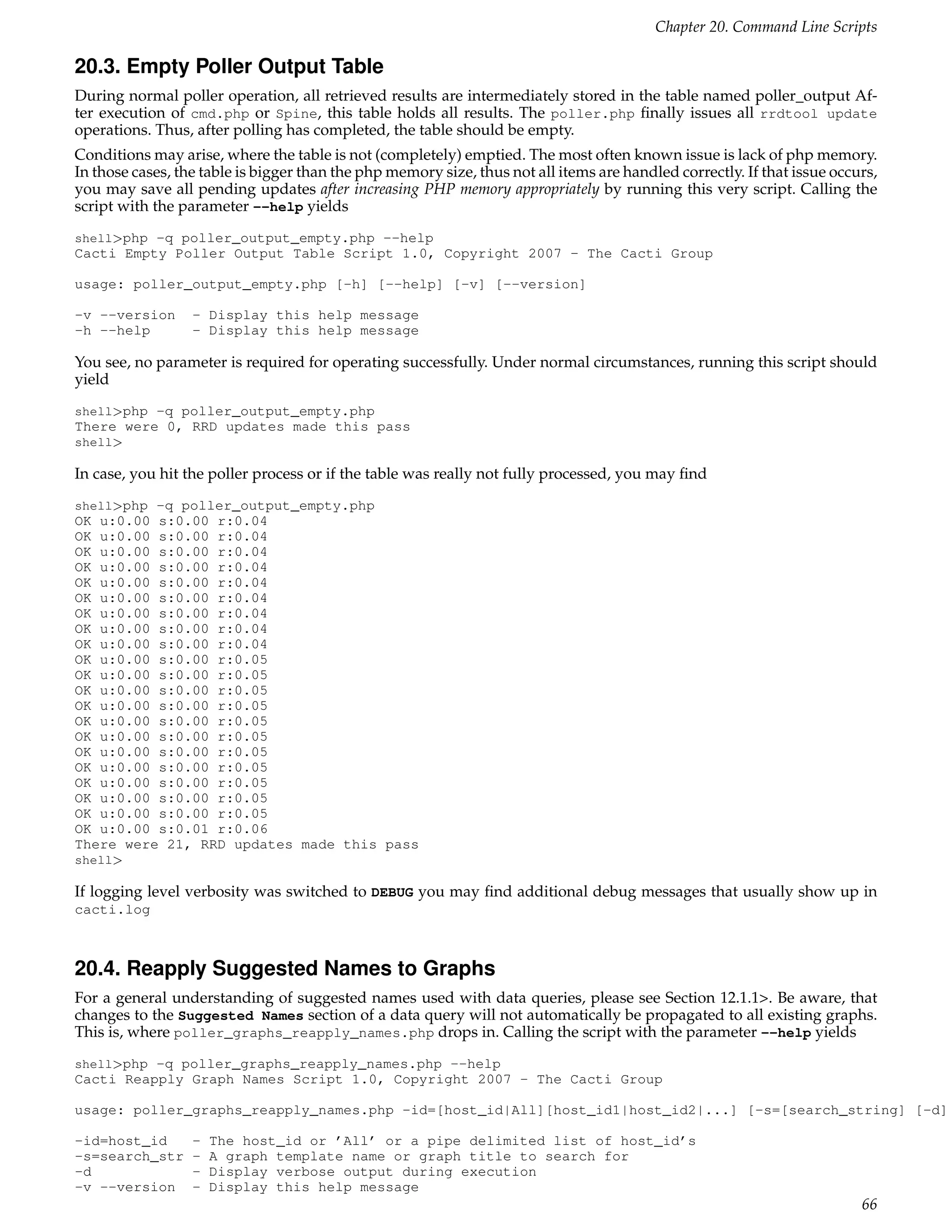 Chapter 20. Command Line Scripts

20.3. Empty Poller Output Table
During normal poller operation, all retrieved results are intermediately stored in the table named poller_output Af-
ter execution of cmd.php or Spine, this table holds all results. The poller.php ﬁnally issues all rrdtool update
operations. Thus, after polling has completed, the table should be empty.
Conditions may arise, where the table is not (completely) emptied. The most often known issue is lack of php memory.
In those cases, the table is bigger than the php memory size, thus not all items are handled correctly. If that issue occurs,
you may save all pending updates after increasing PHP memory appropriately by running this very script. Calling the
script with the parameter --help yields
shell>php -q poller_output_empty.php --help
Cacti Empty Poller Output Table Script 1.0, Copyright 2007 - The Cacti Group

usage: poller_output_empty.php [-h] [--help] [-v] [--version]

-v --version      - Display this help message
-h --help         - Display this help message

You see, no parameter is required for operating successfully. Under normal circumstances, running this script should
yield
shell>php -q poller_output_empty.php
There were 0, RRD updates made this pass
shell>

In case, you hit the poller process or if the table was really not fully processed, you may ﬁnd
shell>php -q poller_output_empty.php
OK u:0.00 s:0.00 r:0.04
OK u:0.00 s:0.00 r:0.04
OK u:0.00 s:0.00 r:0.04
OK u:0.00 s:0.00 r:0.04
OK u:0.00 s:0.00 r:0.04
OK u:0.00 s:0.00 r:0.04
OK u:0.00 s:0.00 r:0.04
OK u:0.00 s:0.00 r:0.04
OK u:0.00 s:0.00 r:0.04
OK u:0.00 s:0.00 r:0.05
OK u:0.00 s:0.00 r:0.05
OK u:0.00 s:0.00 r:0.05
OK u:0.00 s:0.00 r:0.05
OK u:0.00 s:0.00 r:0.05
OK u:0.00 s:0.00 r:0.05
OK u:0.00 s:0.00 r:0.05
OK u:0.00 s:0.00 r:0.05
OK u:0.00 s:0.00 r:0.05
OK u:0.00 s:0.00 r:0.05
OK u:0.00 s:0.00 r:0.05
OK u:0.00 s:0.01 r:0.06
There were 21, RRD updates made this pass
shell>

If logging level verbosity was switched to DEBUG you may ﬁnd additional debug messages that usually show up in
cacti.log



20.4. Reapply Suggested Names to Graphs
For a general understanding of suggested names used with data queries, please see Section 12.1.1>. Be aware, that
changes to the Suggested Names section of a data query will not automatically be propagated to all existing graphs.
This is, where poller_graphs_reapply_names.php drops in. Calling the script with the parameter --help yields
shell>php -q poller_graphs_reapply_names.php --help
Cacti Reapply Graph Names Script 1.0, Copyright 2007 - The Cacti Group

usage: poller_graphs_reapply_names.php -id=[host_id|All][host_id1|host_id2|...] [-s=[search_string] [-d]

-id=host_id       -   The host_id or ’All’ or a pipe delimited list of host_id’s
-s=search_str     -   A graph template name or graph title to search for
-d                -   Display verbose output during execution
-v --version      -   Display this help message
                                                                                                                          66
 