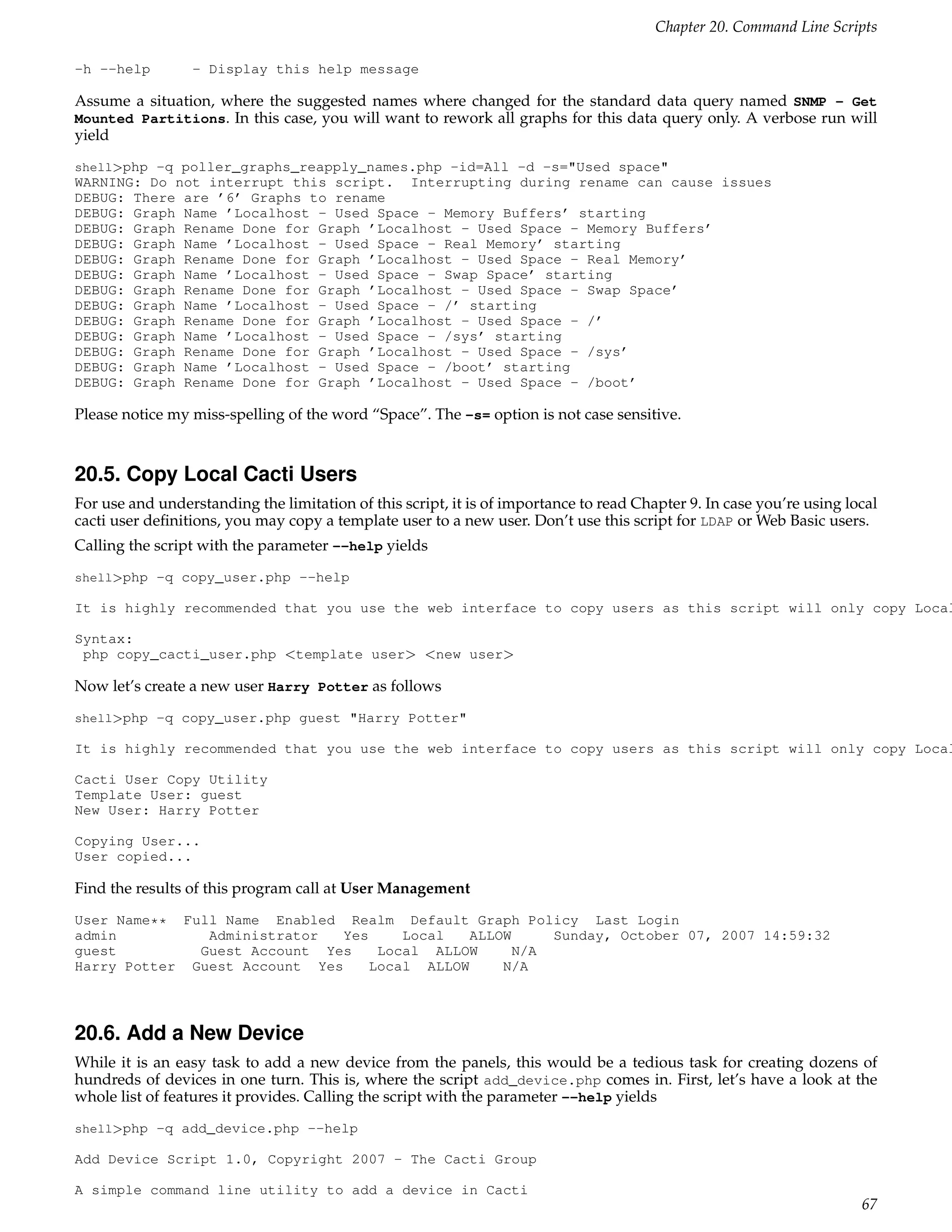 Chapter 20. Command Line Scripts

-h --help        - Display this help message

Assume a situation, where the suggested names where changed for the standard data query named SNMP - Get
Mounted Partitions. In this case, you will want to rework all graphs for this data query only. A verbose run will
yield
shell>php -q poller_graphs_reapply_names.php -id=All -d -s="Used space"
WARNING: Do not interrupt this script. Interrupting during rename can cause issues
DEBUG: There are ’6’ Graphs to rename
DEBUG: Graph Name ’Localhost - Used Space - Memory Buffers’ starting
DEBUG: Graph Rename Done for Graph ’Localhost - Used Space - Memory Buffers’
DEBUG: Graph Name ’Localhost - Used Space - Real Memory’ starting
DEBUG: Graph Rename Done for Graph ’Localhost - Used Space - Real Memory’
DEBUG: Graph Name ’Localhost - Used Space - Swap Space’ starting
DEBUG: Graph Rename Done for Graph ’Localhost - Used Space - Swap Space’
DEBUG: Graph Name ’Localhost - Used Space - /’ starting
DEBUG: Graph Rename Done for Graph ’Localhost - Used Space - /’
DEBUG: Graph Name ’Localhost - Used Space - /sys’ starting
DEBUG: Graph Rename Done for Graph ’Localhost - Used Space - /sys’
DEBUG: Graph Name ’Localhost - Used Space - /boot’ starting
DEBUG: Graph Rename Done for Graph ’Localhost - Used Space - /boot’

Please notice my miss-spelling of the word “Space”. The -s= option is not case sensitive.


20.5. Copy Local Cacti Users
For use and understanding the limitation of this script, it is of importance to read Chapter 9. In case you’re using local
cacti user deﬁnitions, you may copy a template user to a new user. Don’t use this script for LDAP or Web Basic users.
Calling the script with the parameter --help yields
shell>php -q copy_user.php --help

It is highly recommended that you use the web interface to copy users as this script will only copy Local

Syntax:
 php copy_cacti_user.php <template user> <new user>

Now let’s create a new user Harry Potter as follows
shell>php -q copy_user.php guest "Harry Potter"

It is highly recommended that you use the web interface to copy users as this script will only copy Local

Cacti User Copy Utility
Template User: guest
New User: Harry Potter

Copying User...
User copied...

Find the results of this program call at User Management
User Name** Full Name Enabled Realm Default Graph Policy Last Login
admin          Administrator   Yes    Local   ALLOW     Sunday, October 07, 2007 14:59:32
guest         Guest Account Yes    Local ALLOW      N/A
Harry Potter Guest Account Yes    Local ALLOW     N/A



20.6. Add a New Device
While it is an easy task to add a new device from the panels, this would be a tedious task for creating dozens of
hundreds of devices in one turn. This is, where the script add_device.php comes in. First, let’s have a look at the
whole list of features it provides. Calling the script with the parameter --help yields
shell>php -q add_device.php --help

Add Device Script 1.0, Copyright 2007 - The Cacti Group

A simple command line utility to add a device in Cacti
                                                                                                                       67
 