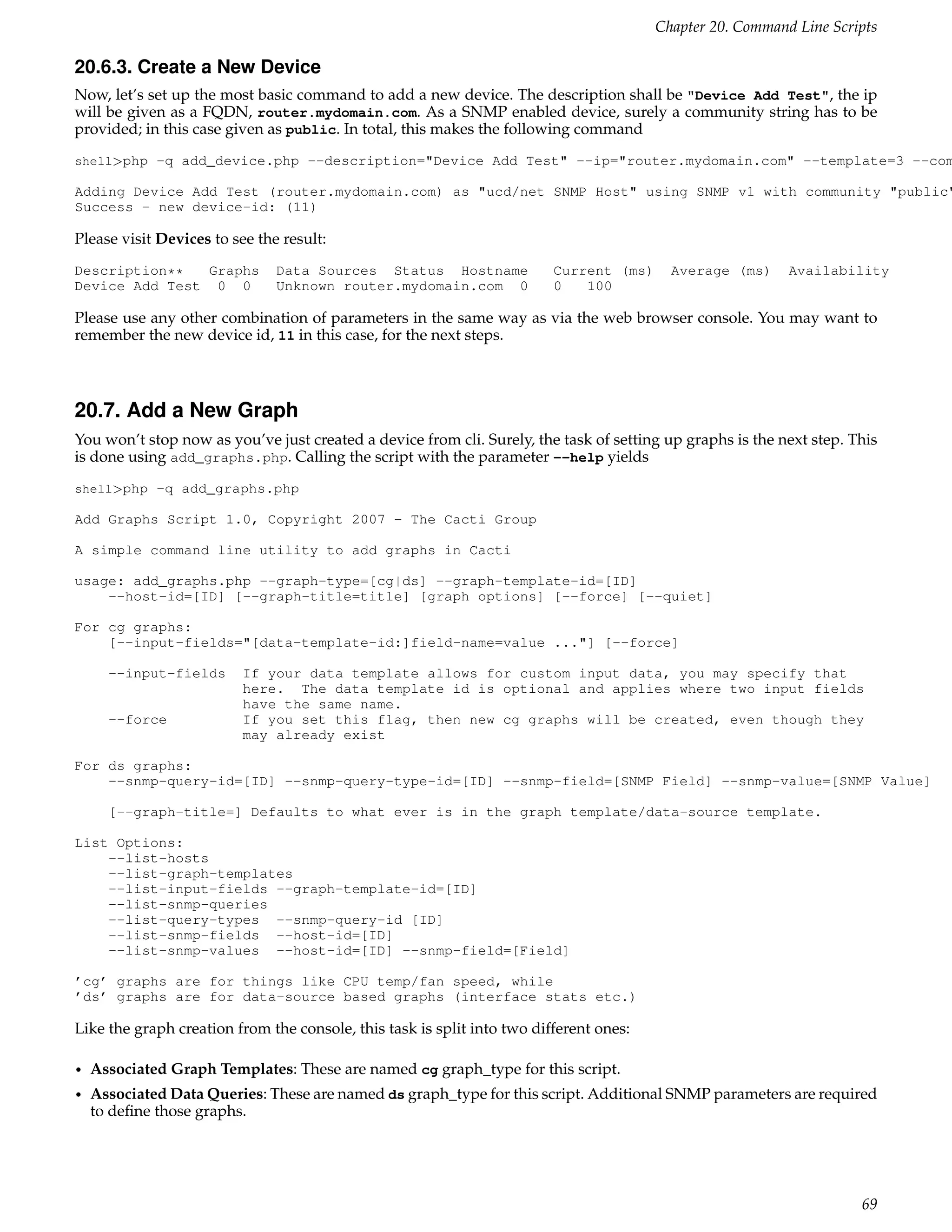 Chapter 20. Command Line Scripts

20.6.3. Create a New Device
Now, let’s set up the most basic command to add a new device. The description shall be "Device Add Test", the ip
will be given as a FQDN, router.mydomain.com. As a SNMP enabled device, surely a community string has to be
provided; in this case given as public. In total, this makes the following command
shell>php -q add_device.php --description="Device Add Test" --ip="router.mydomain.com" --template=3 --com

Adding Device Add Test (router.mydomain.com) as "ucd/net SNMP Host" using SNMP v1 with community "public"
Success - new device-id: (11)

Please visit Devices to see the result:
Description**  Graphs          Data Sources Status Hostname              Current (ms)     Average (ms)     Availability
Device Add Test 0 0            Unknown router.mydomain.com 0             0   100

Please use any other combination of parameters in the same way as via the web browser console. You may want to
remember the new device id, 11 in this case, for the next steps.



20.7. Add a New Graph
You won’t stop now as you’ve just created a device from cli. Surely, the task of setting up graphs is the next step. This
is done using add_graphs.php. Calling the script with the parameter --help yields
shell>php -q add_graphs.php

Add Graphs Script 1.0, Copyright 2007 - The Cacti Group

A simple command line utility to add graphs in Cacti

usage: add_graphs.php --graph-type=[cg|ds] --graph-template-id=[ID]
    --host-id=[ID] [--graph-title=title] [graph options] [--force] [--quiet]

For cg graphs:
    [--input-fields="[data-template-id:]field-name=value ..."] [--force]

      --input-fields      If your data template allows for custom input data, you may specify that
                          here. The data template id is optional and applies where two input fields
                          have the same name.
      --force             If you set this flag, then new cg graphs will be created, even though they
                          may already exist

For ds graphs:
    --snmp-query-id=[ID] --snmp-query-type-id=[ID] --snmp-field=[SNMP Field] --snmp-value=[SNMP Value]

      [--graph-title=] Defaults to what ever is in the graph template/data-source template.

List Options:
    --list-hosts
    --list-graph-templates
    --list-input-fields --graph-template-id=[ID]
    --list-snmp-queries
    --list-query-types --snmp-query-id [ID]
    --list-snmp-fields --host-id=[ID]
    --list-snmp-values --host-id=[ID] --snmp-field=[Field]

’cg’ graphs are for things like CPU temp/fan speed, while
’ds’ graphs are for data-source based graphs (interface stats etc.)

Like the graph creation from the console, this task is split into two different ones:

•   Associated Graph Templates: These are named cg graph_type for this script.
•   Associated Data Queries: These are named ds graph_type for this script. Additional SNMP parameters are required
    to deﬁne those graphs.




                                                                                                                      69
 