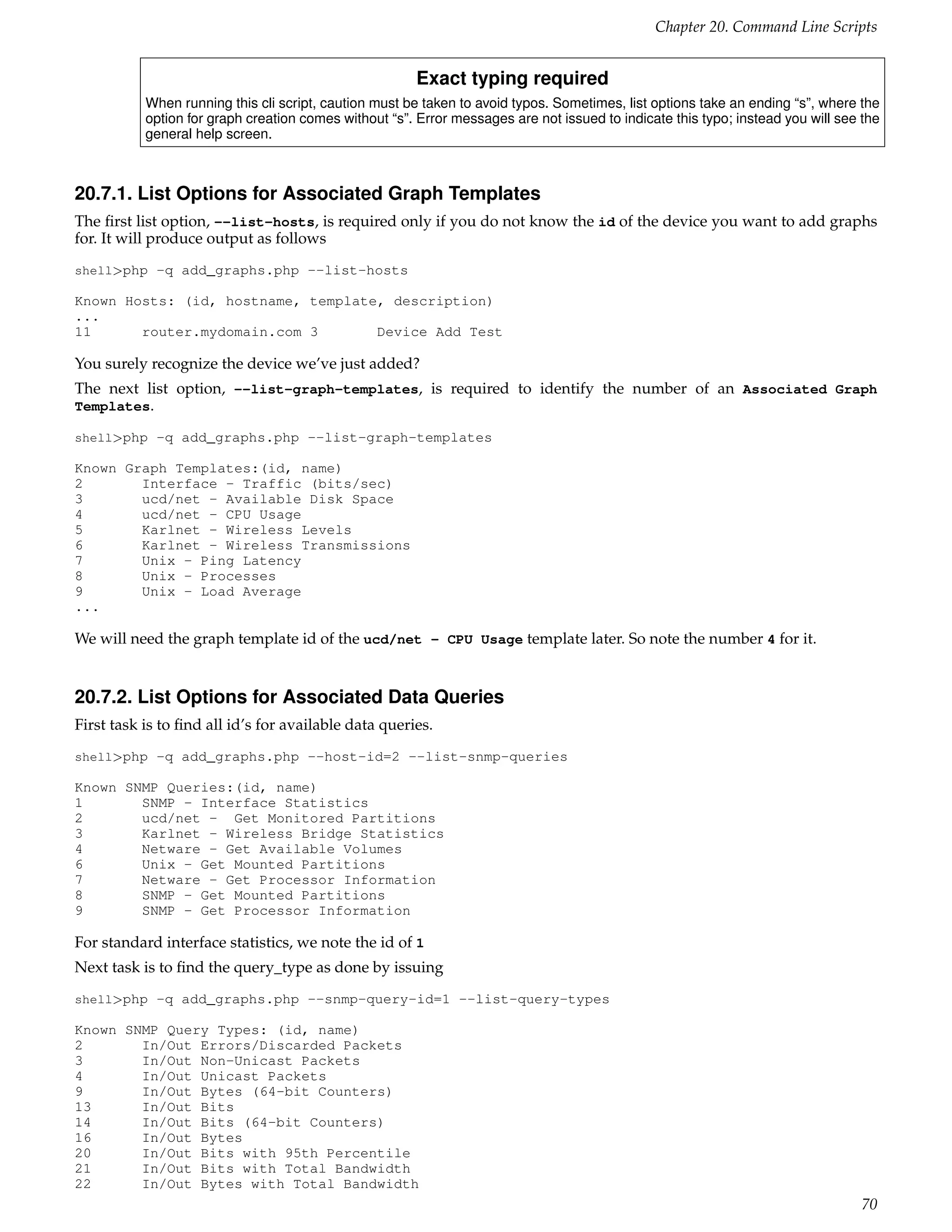 Chapter 20. Command Line Scripts


                                                        Exact typing required
           When running this cli script, caution must be taken to avoid typos. Sometimes, list options take an ending “s”, where the
           option for graph creation comes without “s”. Error messages are not issued to indicate this typo; instead you will see the
           general help screen.



20.7.1. List Options for Associated Graph Templates
The ﬁrst list option, --list-hosts, is required only if you do not know the id of the device you want to add graphs
for. It will produce output as follows
shell>php -q add_graphs.php --list-hosts

Known Hosts: (id, hostname, template, description)
...
11      router.mydomain.com 3       Device Add Test

You surely recognize the device we’ve just added?
The next list option, --list-graph-templates, is required to identify the number of an Associated Graph
Templates.

shell>php -q add_graphs.php --list-graph-templates

Known Graph Templates:(id, name)
2       Interface - Traffic (bits/sec)
3       ucd/net - Available Disk Space
4       ucd/net - CPU Usage
5       Karlnet - Wireless Levels
6       Karlnet - Wireless Transmissions
7       Unix - Ping Latency
8       Unix - Processes
9       Unix - Load Average
...

We will need the graph template id of the ucd/net - CPU Usage template later. So note the number 4 for it.


20.7.2. List Options for Associated Data Queries
First task is to ﬁnd all id’s for available data queries.
shell>php -q add_graphs.php --host-id=2 --list-snmp-queries

Known SNMP Queries:(id, name)
1       SNMP - Interface Statistics
2       ucd/net - Get Monitored Partitions
3       Karlnet - Wireless Bridge Statistics
4       Netware - Get Available Volumes
6       Unix - Get Mounted Partitions
7       Netware - Get Processor Information
8       SNMP - Get Mounted Partitions
9       SNMP - Get Processor Information

For standard interface statistics, we note the id of 1
Next task is to ﬁnd the query_type as done by issuing
shell>php -q add_graphs.php --snmp-query-id=1 --list-query-types

Known SNMP Query Types: (id, name)
2       In/Out Errors/Discarded Packets
3       In/Out Non-Unicast Packets
4       In/Out Unicast Packets
9       In/Out Bytes (64-bit Counters)
13      In/Out Bits
14      In/Out Bits (64-bit Counters)
16      In/Out Bytes
20      In/Out Bits with 95th Percentile
21      In/Out Bits with Total Bandwidth
22      In/Out Bytes with Total Bandwidth
                                                                                                                                  70
 