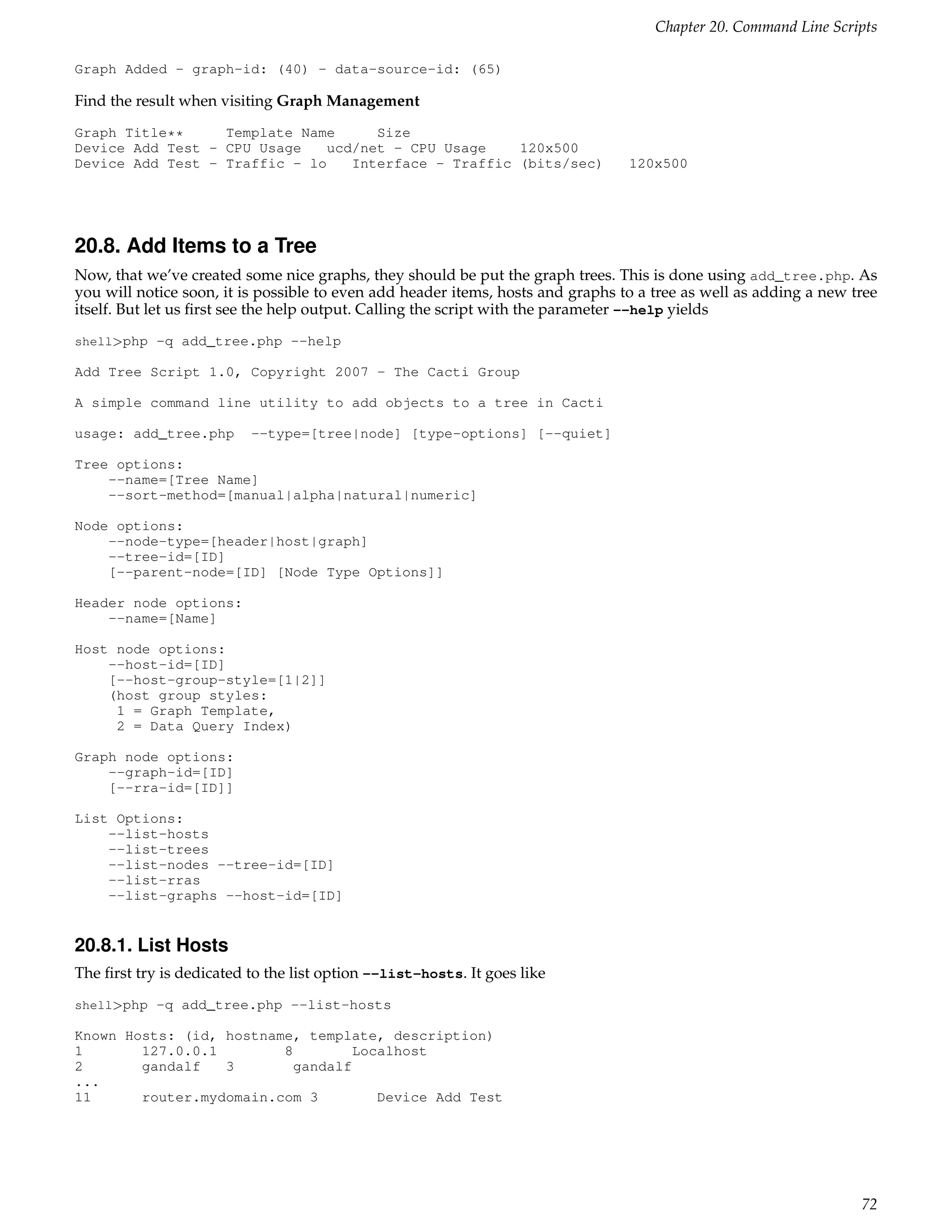 Chapter 20. Command Line Scripts

Graph Added - graph-id: (40) - data-source-id: (65)

Find the result when visiting Graph Management
Graph Title**     Template Name      Size
Device Add Test - CPU Usage    ucd/net - CPU Usage    120x500
Device Add Test - Traffic - lo    Interface - Traffic (bits/sec)                 120x500




20.8. Add Items to a Tree
Now, that we’ve created some nice graphs, they should be put the graph trees. This is done using add_tree.php. As
you will notice soon, it is possible to even add header items, hosts and graphs to a tree as well as adding a new tree
itself. But let us ﬁrst see the help output. Calling the script with the parameter --help yields
shell>php -q add_tree.php --help

Add Tree Script 1.0, Copyright 2007 - The Cacti Group

A simple command line utility to add objects to a tree in Cacti

usage: add_tree.php       --type=[tree|node] [type-options] [--quiet]

Tree options:
    --name=[Tree Name]
    --sort-method=[manual|alpha|natural|numeric]

Node options:
    --node-type=[header|host|graph]
    --tree-id=[ID]
    [--parent-node=[ID] [Node Type Options]]

Header node options:
    --name=[Name]

Host node options:
    --host-id=[ID]
    [--host-group-style=[1|2]]
    (host group styles:
     1 = Graph Template,
     2 = Data Query Index)

Graph node options:
    --graph-id=[ID]
    [--rra-id=[ID]]

List Options:
    --list-hosts
    --list-trees
    --list-nodes --tree-id=[ID]
    --list-rras
    --list-graphs --host-id=[ID]


20.8.1. List Hosts
The ﬁrst try is dedicated to the list option --list-hosts. It goes like
shell>php -q add_tree.php --list-hosts

Known Hosts: (id, hostname, template, description)
1       127.0.0.1        8         Localhost
2       gandalf   3        gandalf
...
11      router.mydomain.com 3         Device Add Test




                                                                                                                   72
 
