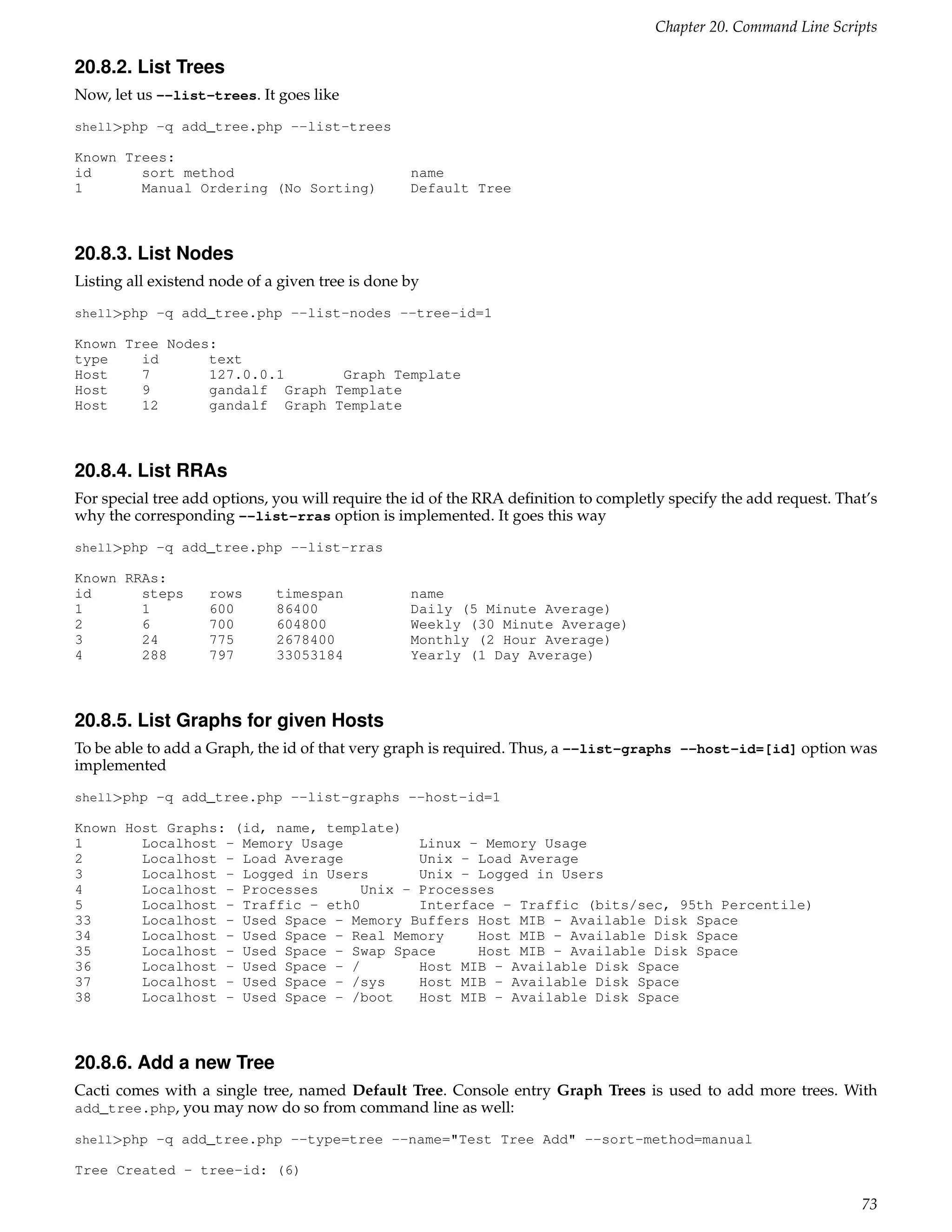 Chapter 20. Command Line Scripts

20.8.2. List Trees
Now, let us --list-trees. It goes like
shell>php -q add_tree.php --list-trees

Known Trees:
id      sort method                               name
1       Manual Ordering (No Sorting)              Default Tree



20.8.3. List Nodes
Listing all existend node of a given tree is done by
shell>php -q add_tree.php --list-nodes --tree-id=1

Known Tree Nodes:
type    id      text
Host    7       127.0.0.1      Graph Template
Host    9       gandalf Graph Template
Host    12      gandalf Graph Template



20.8.4. List RRAs
For special tree add options, you will require the id of the RRA deﬁnition to completly specify the add request. That’s
why the corresponding --list-rras option is implemented. It goes this way
shell>php -q add_tree.php --list-rras

Known RRAs:
id      steps       rows      timespan            name
1       1           600       86400               Daily (5 Minute Average)
2       6           700       604800              Weekly (30 Minute Average)
3       24          775       2678400             Monthly (2 Hour Average)
4       288         797       33053184            Yearly (1 Day Average)



20.8.5. List Graphs for given Hosts
To be able to add a Graph, the id of that very graph is required. Thus, a --list-graphs --host-id=[id] option was
implemented
shell>php -q add_tree.php --list-graphs --host-id=1

Known Host Graphs: (id, name, template)
1       Localhost - Memory Usage          Linux - Memory Usage
2       Localhost - Load Average          Unix - Load Average
3       Localhost - Logged in Users       Unix - Logged in Users
4       Localhost - Processes      Unix - Processes
5       Localhost - Traffic - eth0        Interface - Traffic (bits/sec, 95th Percentile)
33      Localhost - Used Space - Memory Buffers Host MIB - Available Disk Space
34      Localhost - Used Space - Real Memory     Host MIB - Available Disk Space
35      Localhost - Used Space - Swap Space      Host MIB - Available Disk Space
36      Localhost - Used Space - /        Host MIB - Available Disk Space
37      Localhost - Used Space - /sys     Host MIB - Available Disk Space
38      Localhost - Used Space - /boot    Host MIB - Available Disk Space



20.8.6. Add a new Tree
Cacti comes with a single tree, named Default Tree. Console entry Graph Trees is used to add more trees. With
add_tree.php, you may now do so from command line as well:

shell>php -q add_tree.php --type=tree --name="Test Tree Add" --sort-method=manual

Tree Created - tree-id: (6)

                                                                                                                    73
 