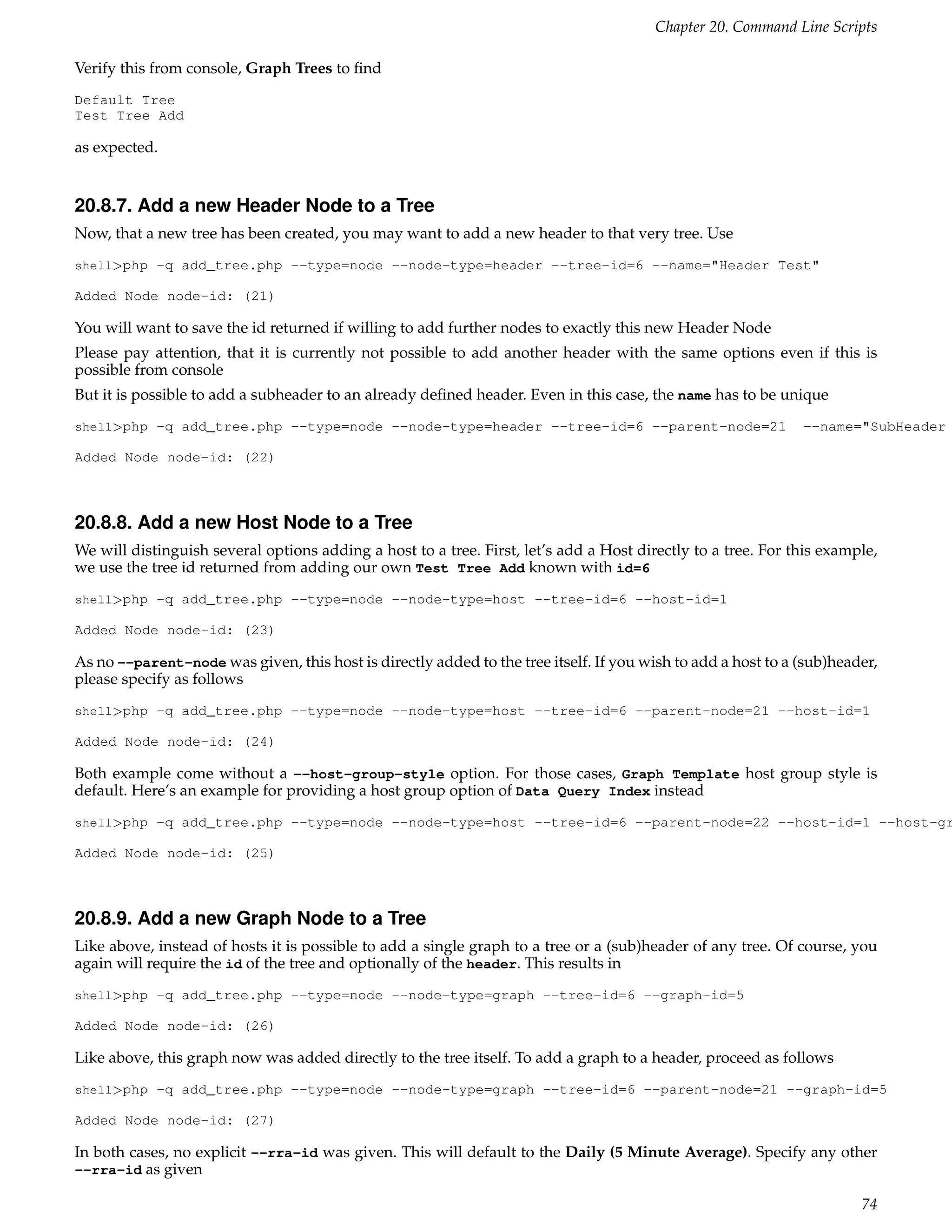 Chapter 20. Command Line Scripts

Verify this from console, Graph Trees to ﬁnd
Default Tree
Test Tree Add

as expected.


20.8.7. Add a new Header Node to a Tree
Now, that a new tree has been created, you may want to add a new header to that very tree. Use
shell>php -q add_tree.php --type=node --node-type=header --tree-id=6 --name="Header Test"

Added Node node-id: (21)

You will want to save the id returned if willing to add further nodes to exactly this new Header Node
Please pay attention, that it is currently not possible to add another header with the same options even if this is
possible from console
But it is possible to add a subheader to an already deﬁned header. Even in this case, the name has to be unique
shell>php -q add_tree.php --type=node --node-type=header --tree-id=6 --parent-node=21                         --name="SubHeader

Added Node node-id: (22)



20.8.8. Add a new Host Node to a Tree
We will distinguish several options adding a host to a tree. First, let’s add a Host directly to a tree. For this example,
we use the tree id returned from adding our own Test Tree Add known with id=6
shell>php -q add_tree.php --type=node --node-type=host --tree-id=6 --host-id=1

Added Node node-id: (23)

As no --parent-node was given, this host is directly added to the tree itself. If you wish to add a host to a (sub)header,
please specify as follows
shell>php -q add_tree.php --type=node --node-type=host --tree-id=6 --parent-node=21 --host-id=1

Added Node node-id: (24)

Both example come without a --host-group-style option. For those cases, Graph Template host group style is
default. Here’s an example for providing a host group option of Data Query Index instead
shell>php -q add_tree.php --type=node --node-type=host --tree-id=6 --parent-node=22 --host-id=1 --host-gr

Added Node node-id: (25)



20.8.9. Add a new Graph Node to a Tree
Like above, instead of hosts it is possible to add a single graph to a tree or a (sub)header of any tree. Of course, you
again will require the id of the tree and optionally of the header. This results in
shell>php -q add_tree.php --type=node --node-type=graph --tree-id=6 --graph-id=5

Added Node node-id: (26)

Like above, this graph now was added directly to the tree itself. To add a graph to a header, proceed as follows
shell>php -q add_tree.php --type=node --node-type=graph --tree-id=6 --parent-node=21 --graph-id=5

Added Node node-id: (27)

In both cases, no explicit --rra-id was given. This will default to the Daily (5 Minute Average). Specify any other
--rra-id as given

                                                                                                                       74
 