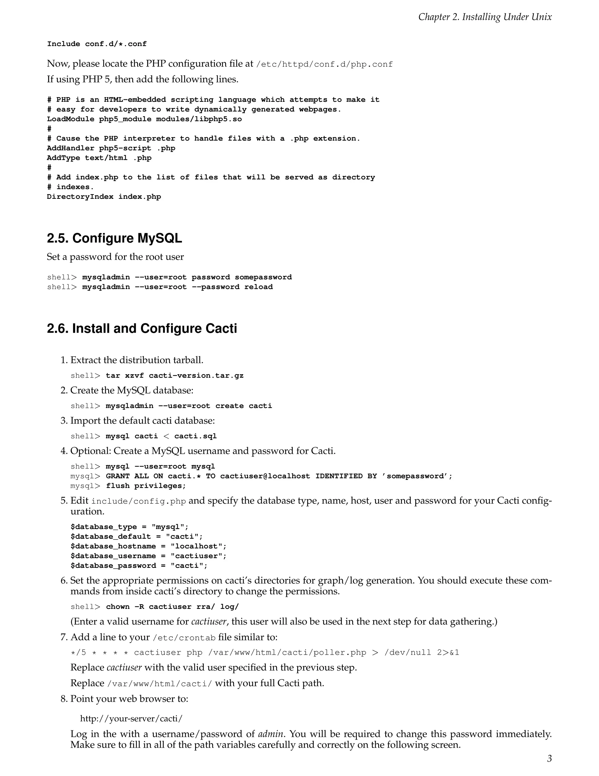Chapter 2. Installing Under Unix

Include conf.d/*.conf

Now, please locate the PHP conﬁguration ﬁle at /etc/httpd/conf.d/php.conf
If using PHP 5, then add the following lines.
# PHP is an HTML-embedded scripting language which attempts to make it
# easy for developers to write dynamically generated webpages.
LoadModule php5_module modules/libphp5.so
#
# Cause the PHP interpreter to handle files with a .php extension.
AddHandler php5-script .php
AddType text/html .php
#
# Add index.php to the list of files that will be served as directory
# indexes.
DirectoryIndex index.php




2.5. Conﬁgure MySQL
Set a password for the root user
shell> mysqladmin --user=root password somepassword
shell> mysqladmin --user=root --password reload




2.6. Install and Conﬁgure Cacti

   1. Extract the distribution tarball.
     shell> tar xzvf cacti-version.tar.gz
   2. Create the MySQL database:
     shell> mysqladmin --user=root create cacti
   3. Import the default cacti database:
     shell> mysql cacti < cacti.sql
   4. Optional: Create a MySQL username and password for Cacti.
     shell> mysql --user=root mysql
     mysql> GRANT ALL ON cacti.* TO cactiuser@localhost IDENTIFIED BY ’somepassword’;
     mysql> flush privileges;
   5. Edit include/config.php and specify the database type, name, host, user and password for your Cacti conﬁg-
      uration.
     $database_type = "mysql";
     $database_default = "cacti";
     $database_hostname = "localhost";
     $database_username = "cactiuser";
     $database_password = "cacti";
   6. Set the appropriate permissions on cacti’s directories for graph/log generation. You should execute these com-
      mands from inside cacti’s directory to change the permissions.
     shell> chown -R cactiuser rra/ log/
     (Enter a valid username for cactiuser, this user will also be used in the next step for data gathering.)
   7. Add a line to your /etc/crontab ﬁle similar to:
     */5 * * * * cactiuser php /var/www/html/cacti/poller.php > /dev/null 2>&1
     Replace cactiuser with the valid user speciﬁed in the previous step.
     Replace /var/www/html/cacti/ with your full Cacti path.
   8. Point your web browser to:
       http://your-server/cacti/
     Log in the with a username/password of admin. You will be required to change this password immediately.
     Make sure to ﬁll in all of the path variables carefully and correctly on the following screen.
                                                                                                          3
 