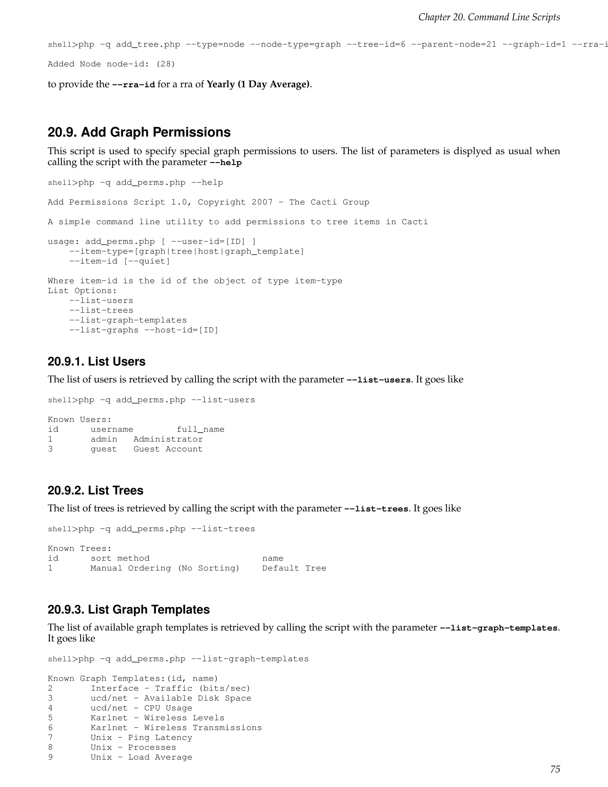 Chapter 20. Command Line Scripts

shell>php -q add_tree.php --type=node --node-type=graph --tree-id=6 --parent-node=21 --graph-id=1 --rra-i

Added Node node-id: (28)

to provide the --rra-id for a rra of Yearly (1 Day Average).



20.9. Add Graph Permissions
This script is used to specify special graph permissions to users. The list of parameters is displyed as usual when
calling the script with the parameter --help
shell>php -q add_perms.php --help

Add Permissions Script 1.0, Copyright 2007 - The Cacti Group

A simple command line utility to add permissions to tree items in Cacti

usage: add_perms.php [ --user-id=[ID] ]
    --item-type=[graph|tree|host|graph_template]
    --item-id [--quiet]

Where item-id is the id of the object of type item-type
List Options:
    --list-users
    --list-trees
    --list-graph-templates
    --list-graphs --host-id=[ID]


20.9.1. List Users
The list of users is retrieved by calling the script with the parameter --list-users. It goes like
shell>php -q add_perms.php --list-users

Known Users:
id      username         full_name
1       admin    Administrator
3       guest    Guest Account



20.9.2. List Trees
The list of trees is retrieved by calling the script with the parameter --list-trees. It goes like
shell>php -q add_perms.php --list-trees

Known Trees:
id      sort method                               name
1       Manual Ordering (No Sorting)              Default Tree



20.9.3. List Graph Templates
The list of available graph templates is retrieved by calling the script with the parameter --list-graph-templates.
It goes like
shell>php -q add_perms.php --list-graph-templates

Known Graph Templates:(id, name)
2       Interface - Traffic (bits/sec)
3       ucd/net - Available Disk Space
4       ucd/net - CPU Usage
5       Karlnet - Wireless Levels
6       Karlnet - Wireless Transmissions
7       Unix - Ping Latency
8       Unix - Processes
9       Unix - Load Average
                                                                                                                    75
 