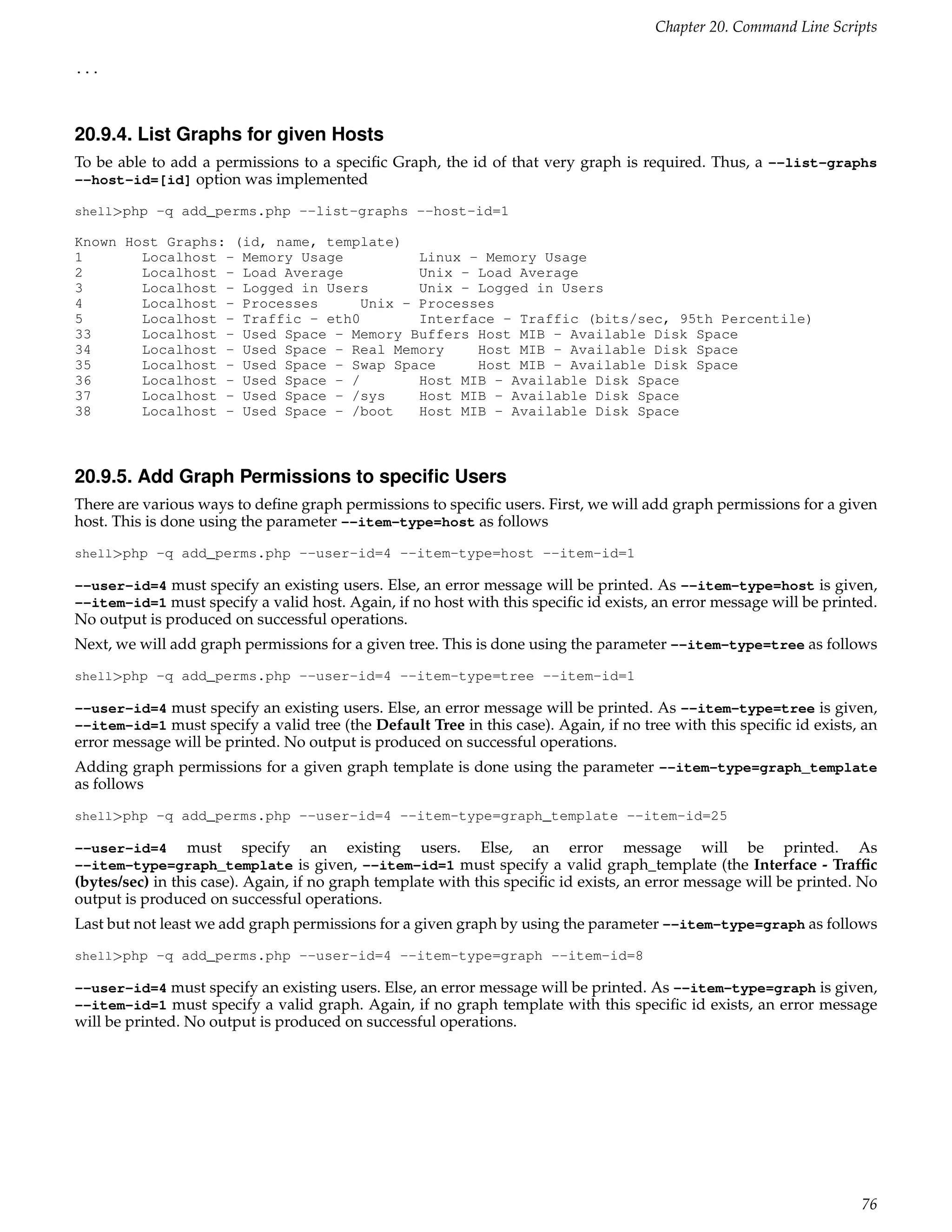 Chapter 20. Command Line Scripts

...



20.9.4. List Graphs for given Hosts
To be able to add a permissions to a speciﬁc Graph, the id of that very graph is required. Thus, a --list-graphs
--host-id=[id] option was implemented

shell>php -q add_perms.php --list-graphs --host-id=1

Known Host Graphs: (id, name, template)
1       Localhost - Memory Usage          Linux - Memory Usage
2       Localhost - Load Average          Unix - Load Average
3       Localhost - Logged in Users       Unix - Logged in Users
4       Localhost - Processes      Unix - Processes
5       Localhost - Traffic - eth0        Interface - Traffic (bits/sec, 95th Percentile)
33      Localhost - Used Space - Memory Buffers Host MIB - Available Disk Space
34      Localhost - Used Space - Real Memory     Host MIB - Available Disk Space
35      Localhost - Used Space - Swap Space      Host MIB - Available Disk Space
36      Localhost - Used Space - /        Host MIB - Available Disk Space
37      Localhost - Used Space - /sys     Host MIB - Available Disk Space
38      Localhost - Used Space - /boot    Host MIB - Available Disk Space



20.9.5. Add Graph Permissions to speciﬁc Users
There are various ways to deﬁne graph permissions to speciﬁc users. First, we will add graph permissions for a given
host. This is done using the parameter --item-type=host as follows
shell>php -q add_perms.php --user-id=4 --item-type=host --item-id=1

--user-id=4 must specify an existing users. Else, an error message will be printed. As --item-type=host is given,
--item-id=1 must specify a valid host. Again, if no host with this speciﬁc id exists, an error message will be printed.
No output is produced on successful operations.
Next, we will add graph permissions for a given tree. This is done using the parameter --item-type=tree as follows
shell>php -q add_perms.php --user-id=4 --item-type=tree --item-id=1

--user-id=4 must specify an existing users. Else, an error message will be printed. As --item-type=tree is given,
--item-id=1 must specify a valid tree (the Default Tree in this case). Again, if no tree with this speciﬁc id exists, an
error message will be printed. No output is produced on successful operations.
Adding graph permissions for a given graph template is done using the parameter --item-type=graph_template
as follows
shell>php -q add_perms.php --user-id=4 --item-type=graph_template --item-id=25

--user-id=4 must specify an existing users. Else, an error message will be printed. As
--item-type=graph_template is given, --item-id=1 must specify a valid graph_template (the Interface - Trafﬁc
(bytes/sec) in this case). Again, if no graph template with this speciﬁc id exists, an error message will be printed. No
output is produced on successful operations.
Last but not least we add graph permissions for a given graph by using the parameter --item-type=graph as follows
shell>php -q add_perms.php --user-id=4 --item-type=graph --item-id=8

--user-id=4 must specify an existing users. Else, an error message will be printed. As --item-type=graph is given,
--item-id=1 must specify a valid graph. Again, if no graph template with this speciﬁc id exists, an error message
will be printed. No output is produced on successful operations.




                                                                                                                     76
 
