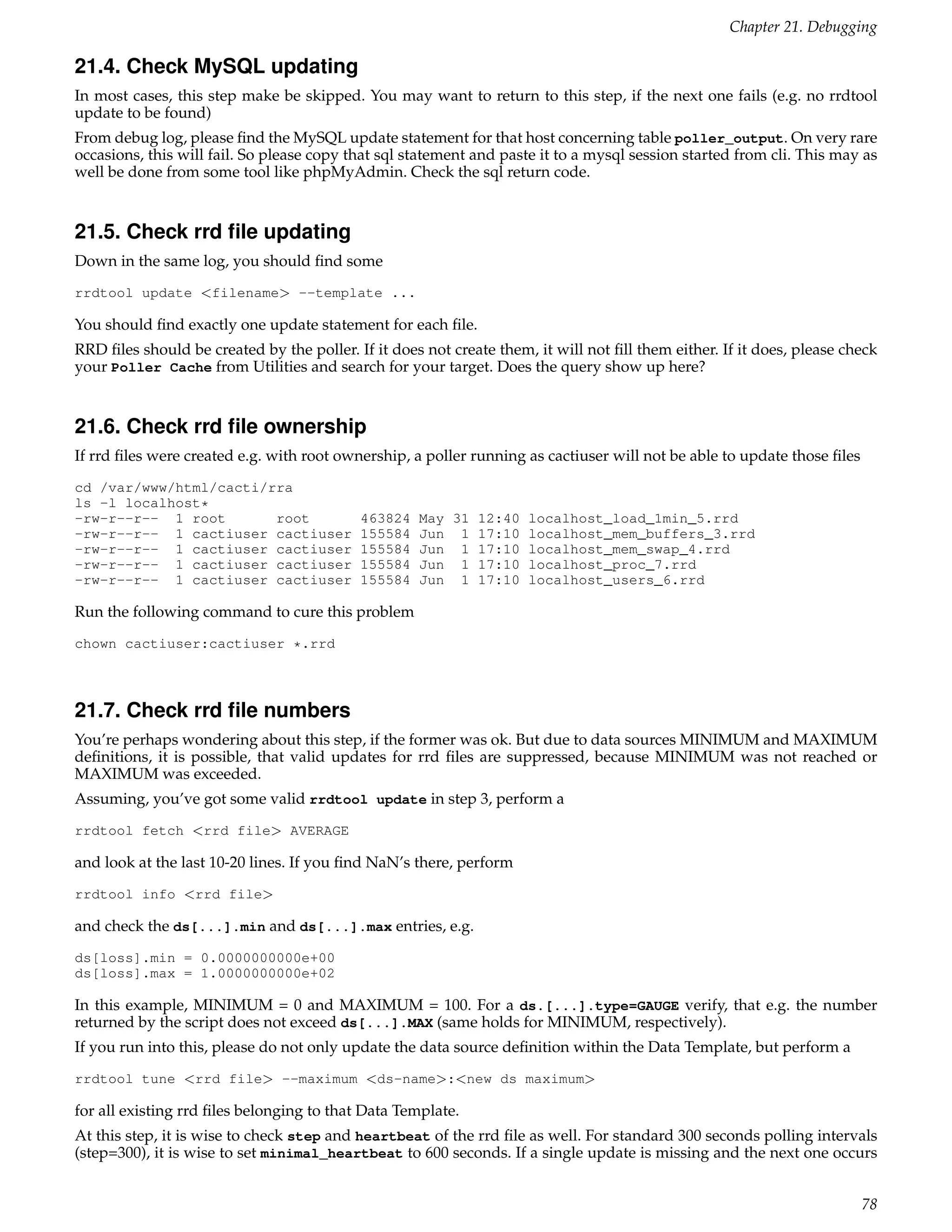 Chapter 21. Debugging

21.4. Check MySQL updating
In most cases, this step make be skipped. You may want to return to this step, if the next one fails (e.g. no rrdtool
update to be found)
From debug log, please ﬁnd the MySQL update statement for that host concerning table poller_output. On very rare
occasions, this will fail. So please copy that sql statement and paste it to a mysql session started from cli. This may as
well be done from some tool like phpMyAdmin. Check the sql return code.


21.5. Check rrd ﬁle updating
Down in the same log, you should ﬁnd some
rrdtool update <filename> --template ...

You should ﬁnd exactly one update statement for each ﬁle.
RRD ﬁles should be created by the poller. If it does not create them, it will not ﬁll them either. If it does, please check
your Poller Cache from Utilities and search for your target. Does the query show up here?


21.6. Check rrd ﬁle ownership
If rrd ﬁles were created e.g. with root ownership, a poller running as cactiuser will not be able to update those ﬁles
cd /var/www/html/cacti/rra
ls -l localhost*
-rw-r--r-- 1 root       root               463824   May 31 12:40 localhost_load_1min_5.rrd
-rw-r--r-- 1 cactiuser cactiuser           155584   Jun 1 17:10 localhost_mem_buffers_3.rrd
-rw-r--r-- 1 cactiuser cactiuser           155584   Jun 1 17:10 localhost_mem_swap_4.rrd
-rw-r--r-- 1 cactiuser cactiuser           155584   Jun 1 17:10 localhost_proc_7.rrd
-rw-r--r-- 1 cactiuser cactiuser           155584   Jun 1 17:10 localhost_users_6.rrd

Run the following command to cure this problem
chown cactiuser:cactiuser *.rrd



21.7. Check rrd ﬁle numbers
You’re perhaps wondering about this step, if the former was ok. But due to data sources MINIMUM and MAXIMUM
deﬁnitions, it is possible, that valid updates for rrd ﬁles are suppressed, because MINIMUM was not reached or
MAXIMUM was exceeded.
Assuming, you’ve got some valid rrdtool update in step 3, perform a
rrdtool fetch <rrd file> AVERAGE

and look at the last 10-20 lines. If you ﬁnd NaN’s there, perform
rrdtool info <rrd file>

and check the ds[...].min and ds[...].max entries, e.g.
ds[loss].min = 0.0000000000e+00
ds[loss].max = 1.0000000000e+02

In this example, MINIMUM = 0 and MAXIMUM = 100. For a ds.[...].type=GAUGE verify, that e.g. the number
returned by the script does not exceed ds[...].MAX (same holds for MINIMUM, respectively).
If you run into this, please do not only update the data source deﬁnition within the Data Template, but perform a
rrdtool tune <rrd file> --maximum <ds-name>:<new ds maximum>

for all existing rrd ﬁles belonging to that Data Template.
At this step, it is wise to check step and heartbeat of the rrd ﬁle as well. For standard 300 seconds polling intervals
(step=300), it is wise to set minimal_heartbeat to 600 seconds. If a single update is missing and the next one occurs


                                                                                                                         78
 