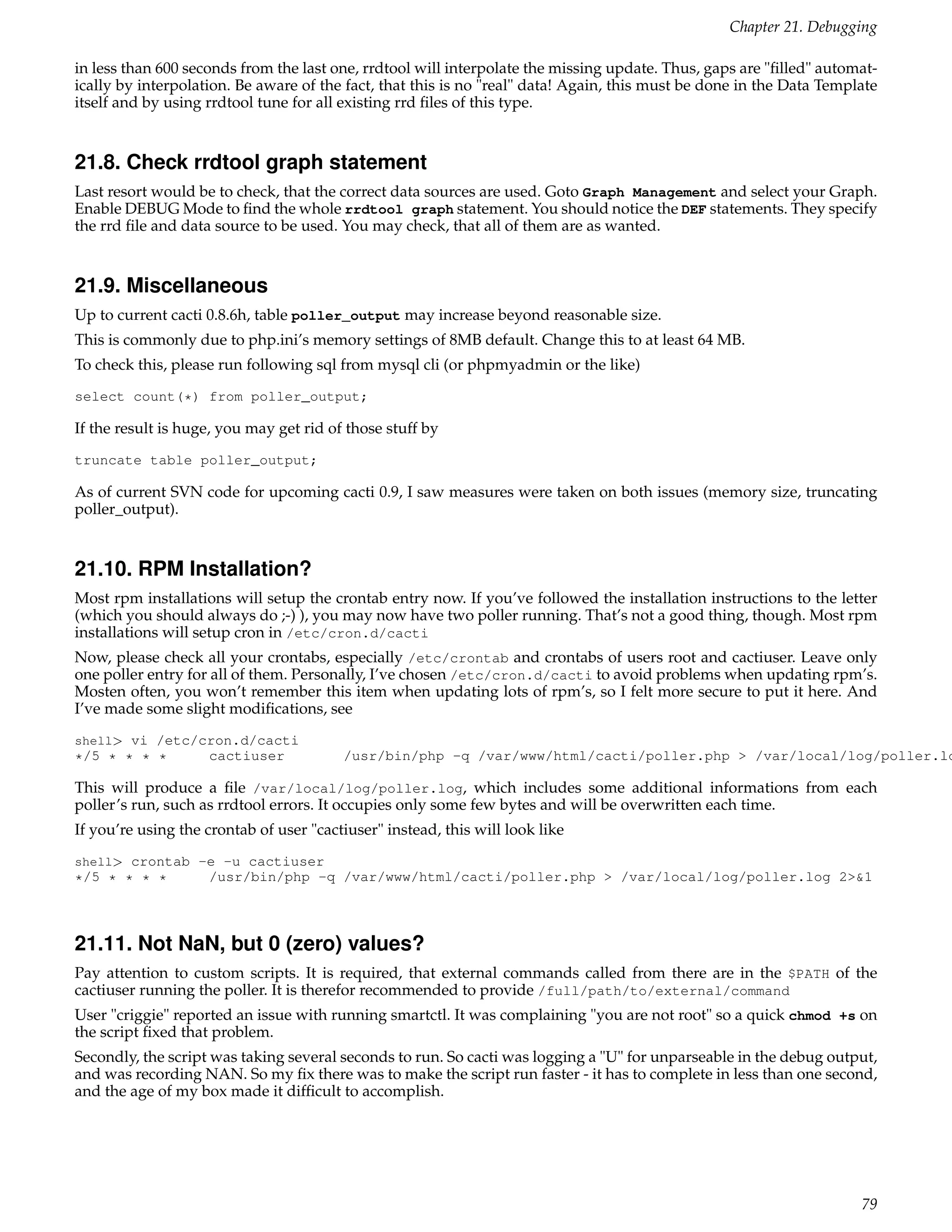 Chapter 21. Debugging

in less than 600 seconds from the last one, rrdtool will interpolate the missing update. Thus, gaps are "ﬁlled" automat-
ically by interpolation. Be aware of the fact, that this is no "real" data! Again, this must be done in the Data Template
itself and by using rrdtool tune for all existing rrd ﬁles of this type.


21.8. Check rrdtool graph statement
Last resort would be to check, that the correct data sources are used. Goto Graph Management and select your Graph.
Enable DEBUG Mode to ﬁnd the whole rrdtool graph statement. You should notice the DEF statements. They specify
the rrd ﬁle and data source to be used. You may check, that all of them are as wanted.


21.9. Miscellaneous
Up to current cacti 0.8.6h, table poller_output may increase beyond reasonable size.
This is commonly due to php.ini’s memory settings of 8MB default. Change this to at least 64 MB.
To check this, please run following sql from mysql cli (or phpmyadmin or the like)
select count(*) from poller_output;

If the result is huge, you may get rid of those stuff by
truncate table poller_output;

As of current SVN code for upcoming cacti 0.9, I saw measures were taken on both issues (memory size, truncating
poller_output).


21.10. RPM Installation?
Most rpm installations will setup the crontab entry now. If you’ve followed the installation instructions to the letter
(which you should always do ;-) ), you may now have two poller running. That’s not a good thing, though. Most rpm
installations will setup cron in /etc/cron.d/cacti
Now, please check all your crontabs, especially /etc/crontab and crontabs of users root and cactiuser. Leave only
one poller entry for all of them. Personally, I’ve chosen /etc/cron.d/cacti to avoid problems when updating rpm’s.
Mosten often, you won’t remember this item when updating lots of rpm’s, so I felt more secure to put it here. And
I’ve made some slight modiﬁcations, see
shell> vi /etc/cron.d/cacti
*/5 * * * *     cactiuser                /usr/bin/php -q /var/www/html/cacti/poller.php > /var/local/log/poller.lo

This will produce a ﬁle /var/local/log/poller.log, which includes some additional informations from each
poller’s run, such as rrdtool errors. It occupies only some few bytes and will be overwritten each time.
If you’re using the crontab of user "cactiuser" instead, this will look like
shell> crontab -e -u cactiuser
*/5 * * * *         /usr/bin/php -q /var/www/html/cacti/poller.php > /var/local/log/poller.log 2>&1



21.11. Not NaN, but 0 (zero) values?
Pay attention to custom scripts. It is required, that external commands called from there are in the $PATH of the
cactiuser running the poller. It is therefor recommended to provide /full/path/to/external/command
User "criggie" reported an issue with running smartctl. It was complaining "you are not root" so a quick chmod +s on
the script ﬁxed that problem.
Secondly, the script was taking several seconds to run. So cacti was logging a "U" for unparseable in the debug output,
and was recording NAN. So my ﬁx there was to make the script run faster - it has to complete in less than one second,
and the age of my box made it difﬁcult to accomplish.




                                                                                                                      79
 