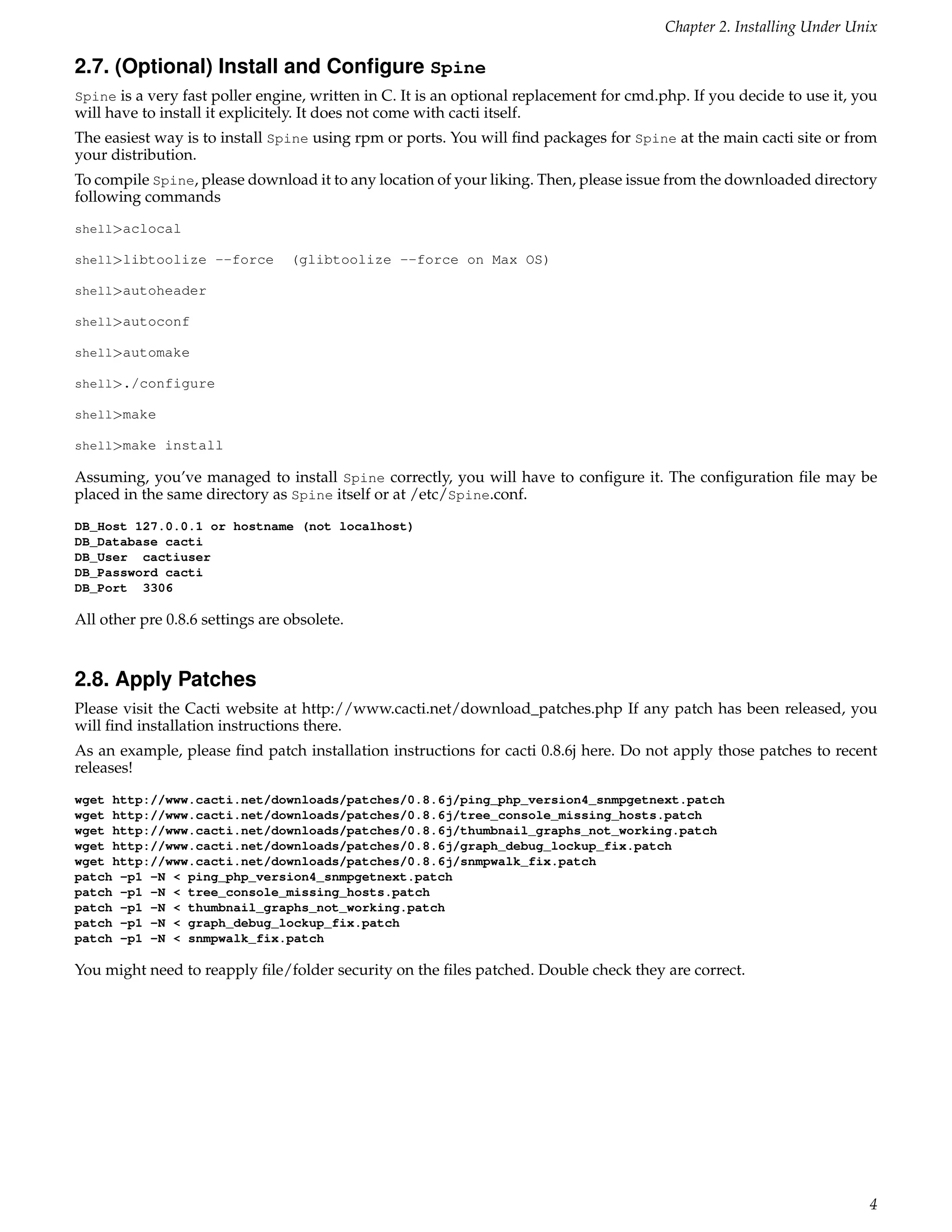 Chapter 2. Installing Under Unix

2.7. (Optional) Install and Conﬁgure Spine
Spine is a very fast poller engine, written in C. It is an optional replacement for cmd.php. If you decide to use it, you
will have to install it explicitely. It does not come with cacti itself.
The easiest way is to install Spine using rpm or ports. You will ﬁnd packages for Spine at the main cacti site or from
your distribution.
To compile Spine, please download it to any location of your liking. Then, please issue from the downloaded directory
following commands
shell>aclocal

shell>libtoolize --force          (glibtoolize --force on Max OS)

shell>autoheader

shell>autoconf

shell>automake

shell>./configure

shell>make

shell>make install

Assuming, you’ve managed to install Spine correctly, you will have to conﬁgure it. The conﬁguration ﬁle may be
placed in the same directory as Spine itself or at /etc/Spine.conf.
DB_Host 127.0.0.1 or hostname (not localhost)
DB_Database cacti
DB_User cactiuser
DB_Password cacti
DB_Port 3306

All other pre 0.8.6 settings are obsolete.


2.8. Apply Patches
Please visit the Cacti website at http://www.cacti.net/download_patches.php If any patch has been released, you
will ﬁnd installation instructions there.
As an example, please ﬁnd patch installation instructions for cacti 0.8.6j here. Do not apply those patches to recent
releases!
wget http://www.cacti.net/downloads/patches/0.8.6j/ping_php_version4_snmpgetnext.patch
wget http://www.cacti.net/downloads/patches/0.8.6j/tree_console_missing_hosts.patch
wget http://www.cacti.net/downloads/patches/0.8.6j/thumbnail_graphs_not_working.patch
wget http://www.cacti.net/downloads/patches/0.8.6j/graph_debug_lockup_fix.patch
wget http://www.cacti.net/downloads/patches/0.8.6j/snmpwalk_fix.patch
patch -p1 -N < ping_php_version4_snmpgetnext.patch
patch -p1 -N < tree_console_missing_hosts.patch
patch -p1 -N < thumbnail_graphs_not_working.patch
patch -p1 -N < graph_debug_lockup_fix.patch
patch -p1 -N < snmpwalk_fix.patch

You might need to reapply ﬁle/folder security on the ﬁles patched. Double check they are correct.




                                                                                                                       4
 