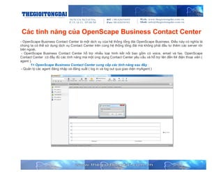 Các tính năng của OpenScape Business Contact Center
- OpenScape Business Contact Center là một dịch vụ của hệ thống tổng đài OpenScape Business. Điều này có nghĩa là
chúng ta có thể sử dụng dịch vụ Contact Center trên cùng hệ thống tổng đài mà không phải đầu tư thêm các server rời
bên ngoài.
- OpenScape Business Contact Center hỗ trợ nhiều loại hình kết nối bao gồm có voice, email và fax. OpenScape
Contact Center có đầy đủ các tính năng mà một ứng dụng Contact Center yêu cầu và hỗ trợ lên đến 64 điện thoại viên (
agent ).
1> OpenScape Business Contact Center cung cấp các tính năng sau đây :
- Quản lý các agent đăng nhập và đăng xuất ( log in và log out qua giao diện myAgent )

 