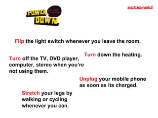 Turn  down the heating. Unplug  your mobile phone  as soon as its charged. Flip  the light switch whenever you leave the room. Turn  off the TV, DVD player, computer, stereo when you’re not using them. Stretch  your legs by walking or cycling whenever you can. 