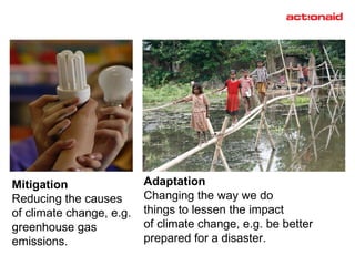 Mitigation Reducing the causes  of climate change, e.g. greenhouse gas  emissions. Adaptation Changing the way we do  things to lessen the impact of climate change, e.g. be better  prepared for a disaster. 