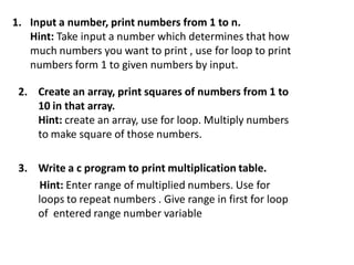 1. Input a number, print numbers from 1 to n.
Hint: Take input a number which determines that how
much numbers you want to print , use for loop to print
numbers form 1 to given numbers by input.
2. Create an array, print squares of numbers from 1 to
10 in that array.
Hint: create an array, use for loop. Multiply numbers
to make square of those numbers.
3. Write a c program to print multiplication table.
Hint: Enter range of multiplied numbers. Use for
loops to repeat numbers . Give range in first for loop
of entered range number variable
 
