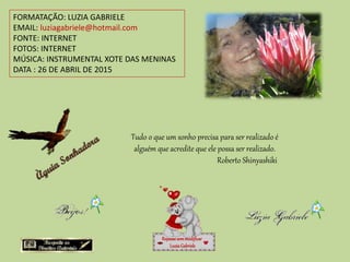 FORMATAÇÃO: LUZIA GABRIELE
EMAIL: luziagabriele@hotmail.com
FONTE: INTERNET
FOTOS: INTERNET
MÚSICA: INSTRUMENTAL XOTE DAS MENINAS
DATA : 26 DE ABRIL DE 2015
Repassesemmodificar
LuziaGabriele
Tudo o que um sonho precisa para ser realizado é
alguém que acredite que ele possa ser realizado.
Roberto Shinyashiki
 