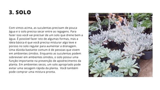Com vimos acima, as suculentas precisam de pouca
água e o solo precisa secar entre as regagens. Para
fazer isso você vai precisar de um solo que drene bem a
água. É possível fazer isto de algumas formas, mas a
ideia básica é que você precisa misturar algo leve e
poroso no solo regular para aumentar a drenagem.
Uma dúvida bastante comum é de pessoas que vivem
em ambientes úmidos. Enquanto as suculentas podem
sobreviver em ambientes úmidos, o solo possui uma
função importante na prevenção de apodrecimento da
planta. Em ambientes secos, um solo apropriado pode
evitar uma secagem rápida da planta. Você também
pode comprar uma mistura pronta.
3. SOLO
 