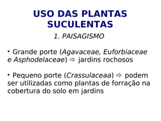USO DAS PLANTAS
         SUCULENTAS
             1. PAISAGISMO


 Grande porte (Agavaceae, Euforbiaceae
e Asphodelaceae)  jardins rochosos


 Pequeno porte (Crassulaceaa)  podem
ser utilizadas como plantas de forração na
cobertura do solo em jardins
 