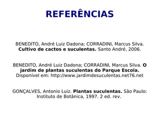 REFERÊNCIAS


 BENEDITO, André Luiz Dadona; CORRADINI, Marcus Silva.
  Cultivo de cactos e suculentas. Santo André, 2006.


BENEDITO, André Luiz Dadona; CORRADINI, Marcus Silva. O
   jardim de plantas suculentas do Parque Escola.
 Disponível em: http://www.jardimdesuculentas.net76.net


GONÇALVES, Antonio Luiz. Plantas suculentas. São Paulo:
        Instituto de Botânica, 1997. 2 ed. rev.
 