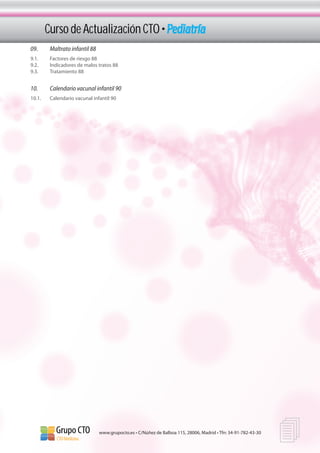 Curso de Actualización CTO • Pediatría
09.	      Maltrato infantil 88
9.1.	     Factores de riesgo 88
9.2.	     Indicadores de malos tratos 88
9.3.	     Tratamiento 88


10.	      Calendario vacunal infantil 90
10.1.	    Calendario vacunal infantil 90




                                 www.grupocto.es • C/Núñez de Balboa 115, 28006, Madrid • Tfn: 34-91-782-43-30
                                                                                                                 
 