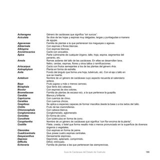 189Guía de Cactáceas del Estado de Coahuila
Acharagma		 Género de cactáceas que significa “sin surcos”.
Aciculata		 Se dice de las hojas y espinas muy delgadas, largas y puntiagudas a manera 			
			 de agujas.
Agavaceae		 Familia de plantas a la que pertenecen los magueyes o agaves.
Albiarmata		 Con espinas o flores blancas.
Albispina		 Con espinas blancas.
Ancistrocactus		 Cacto con anzuelos.
Ápice 			 Parte culminante de cualquier órgano, tallo, hoja, espina, segmentos del 			
			 perianto, etc.
Areola			 Ramas axilares del tallo de las cactáceas. En ellas se desarrollan lana, 				
			 fieltro, cerdas, espinas, flores y otros tallos o ramificaciones.
Ariocarpus		 Cacto con frutos semejantes a los de las plantas del género Aria.
Astrophytum		 Planta en forma de estrella.
Axila			 Fondo del ángulo que forma una hoja, tubérculo, etc. Con el eje o tallo en 			
			 que se inserta.
Aztekium		 Nombre de un género de cactáceas cuyo aspecto recuerda al calendario 			
			 azteca.
Baya			 Fruto jugoso y más o menos carnoso.
Bicephala		 Que tiene dos cabezas.
Bicolor			 Con espinas de dos colores.
Bromeliaceae		 Familia de plantas de escasa raíz, a la que pertenece la guapilla.
Candida			 Blanca y brillante.
Capricorne		 Con cuernos de chivo.
Ceratites		 Con cuernos chicos.
Cespitoso		 Se aplica a especies capaces de formar macollos desde la base o a los lados del	tallo.
Chilito			 Fruto de las mammillarias.
Chionocephala		 Con cabeza blanca.
Conglomeratus		 Conglomerado, aglomerado.
Conoidea		 En forma de cono.
Conothele		 Con tubérculos en forma de cono.
Coryphantha		 Nombre de un género de cactáceas que significa “con flor encima de la planta”.
Costilla			 Filete, cresta, o listel que forma resalto más o menos pronunciado en la 	superficie de diversos 	
			 órganos o vegetales.
Ctenoides		 Con espinas en forma de peine.
Cuadricentralis		 Que posee cuatro espinas centrales.
Dasyacanthus		 Densamente espinoso.
Depreso		 Deprimido, aplanado, comprimido.
Difficilis			 Difícil, intrincado.
Echevería		 Familia de plantas a las que pertenecen las siemprevivas.
 