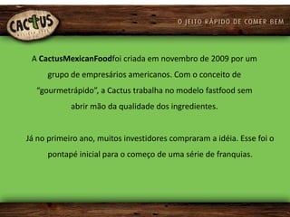 A CactusMexicanFoodfoi criada em novembro de 2009 por um
     grupo de empresários americanos. Com o conceito de
  “gourmetrápido”, a Cactus trabalha no modelo fastfood sem
            abrir mão da qualidade dos ingredientes.


Já no primeiro ano, muitos investidores compraram a idéia. Esse foi o
     pontapé inicial para o começo de uma série de franquias.
 