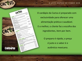 O cardápio da Cactus é preparado com
  exclusividade para oferecer uma
   alimentação prática e saudável.
E o melhor, o cliente faz a escolha dos
     ingredientes, item por item.


      O preparo é rápido, o preço
          é justo e o sabor é o
          autêntico mexicano.
 