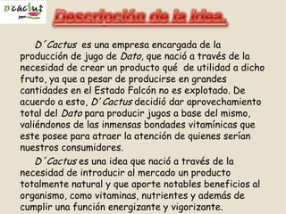 D´Cactus es una empresa encargada de la
producción de jugo de Dato, que nació a través de la
necesidad de crear un producto qué de utilidad a dicho
fruto, ya que a pesar de producirse en grandes
cantidades en el Estado Falcón no es explotado. De
acuerdo a esto, D’ Cactus decidió dar aprovechamiento
total del Dato para producir jugos a base del mismo,
valiéndonos de las inmensas bondades vitamínicas que
este posee para atraer la atención de quienes serían
nuestros consumidores.
D´Cactus es una idea que nació a través de la
necesidad de introducir al mercado un producto
totalmente natural y que aporte notables beneficios al
organismo, como vitaminas, nutrientes y además de
cumplir una función energizante y vigorizante.
 