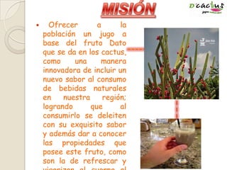  Ofrecer a la
población un jugo a
base del fruto Dato
que se da en los cactus,
como una manera
innovadora de incluir un
nuevo sabor al consumo
de bebidas naturales
en nuestra región;
logrando que al
consumirlo se deleiten
con su exquisito sabor
y además dar a conocer
las propiedades que
posee este fruto, como
son la de refrescar y
 
