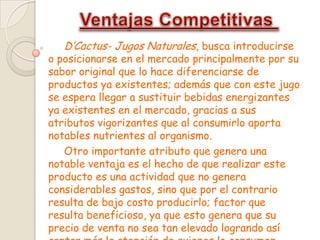 D’Cactus- Jugos Naturales, busca introducirse
o posicionarse en el mercado principalmente por su
sabor original que lo hace diferenciarse de
productos ya existentes; además que con este jugo
se espera llegar a sustituir bebidas energizantes
ya existentes en el mercado, gracias a sus
atributos vigorizantes que al consumirlo aporta
notables nutrientes al organismo.
Otro importante atributo que genera una
notable ventaja es el hecho de que realizar este
producto es una actividad que no genera
considerables gastos, sino que por el contrario
resulta de bajo costo producirlo; factor que
resulta beneficioso, ya que esto genera que su
precio de venta no sea tan elevado logrando así
 