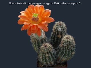 Spend time with people over the age of 70 & under the age of 6.
 