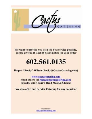 We want to provide you with the best service possible,
 please give us at least 24 hours notice for your order


          602.561.0135
Raquel “Rocky” Wilson (Rocky@CactusCatering.com)

              www.cactuscatering.com
     email orders to: rocky@cactuscatering.com
     Proudly using Boar’s Head Meat & Cheeses

 We also offer Full Service Catering for any occasion!




                         602.561.0135
                   rocky@cactuscatering.com
 