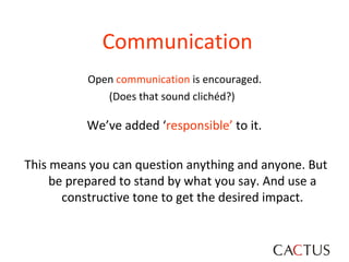 Communication Open  communication  is encouraged.  (Does that sound clichéd?)  We’ve added ‘ responsible’  to it.  This means you can question anything and anyone. But be prepared to stand by what you say. And use a constructive tone to get the desired impact. 