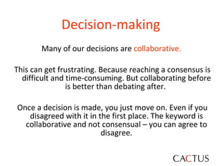 Decision-making   Many of our decisions are  collaborative.   This can get frustrating. Because reaching a consensus is difficult and time-consuming. But collaborating before is better than debating after.  Once a decision is made, you just move on. Even if you disagreed with it in the first place. The keyword is collaborative and not consensual – you can agree to disagree. 